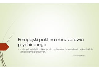 Europejski pakt na rzecz zdrowia
psychicznego
- cele, priorytety i implikacje dla systemu ochrony zdrowia w kontekście
,
zmian demograficznych.
dr Iwona Mazur

 