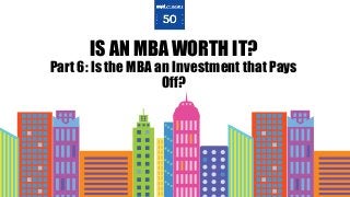 IS AN MBA WORTH IT?
Part 6: Is the MBA an Investment that Pays
Off?
 