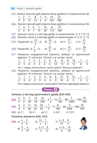 100 Розділ 2. Звичайні дроби
625. Заміни кожний дріб рівним йому дробом зі знаменником 60.
1
;
3
2
;
5
7
;
12
8
;
15
1
;
2
5
;
6
14
;
120
21
.
180
626. Заміни кожний дріб рівним йому дробом зі знаменником 56.
1
;
2
3
;
4
7
;
8
5
;
7
1
;
14
15
;
28
6
;
112
27
.
168
627. Запиши число 2 у вигляді дробу зі знаменником: 2; 3; 7; 8; 13.
628. Запиши число 3 у вигляді дробу зі знаменником: 2; 3; 5; 11; 15.
629. Порівняй: а)
13
5
і 2; б)
14
5
і 3; в) 4 і
17
;
7
г) 5 і
21
.
4
630. Порівняй: а)
7
3
і 3; б)
21
5
і 4; в) 2 і
13
;
5
г) 5 і
29
.
6
631. Накресли координатний промінь, взявши за одиничний
відрізок 12 клітинок. Познач на ньому числа:
1
;
2
1
;
3
1
;
6
2
;
3
2
;
4
2
;
6
4
;
6
6
;
12
8
;
12
8
;
6
14
;
12
1
1 ;
6
1
1 .
3
Чи є серед позначених чисел рівні? Запиши рівності.
632. Накресли координатний промінь, взявши за одиничний
відрізок 18 клітинок. Познач на ньому числа:
1
;
2
1
;
3
1
;
6
2
;
3
3
;
9
2
;
6
4
;
6
6
;
9
12
;
18
9
;
6
12
;
9
1
1 ;
3
1
1 .
2
Чи є серед позначених чисел рівні? Запиши відповідні рівності.
Рівень Б
Запиши у вигляді десяткового дробу (633–635)
633.
3
;
5
3
;
4
7
;
20
13
;
50
51
;
200
1
3 ;
2
5
15 ;
100
7
80 ;
1000
10
100 .
100
634.
3
;
4
2
;
5
11
;
20
14
;
25
23
;
50
1
2 ;
5
8
17 ;
100
3
40 ;
1000
70
500 .
100
635. а) 2–1
; б) 4–1
; в) 5–1
; г) 20–1
; ґ) 125–1
.
Розв’яжи рівняння (636, 637)
636. а)
2
;
3 6
x
= в)
12 1
;
2
x
= ґ)
2 4
;
12 3
x −
=
б)
5
;
7 14
x
= г)
1 3
;
2 6
x +
= д)
2 15
.
6 18
x +
=
 