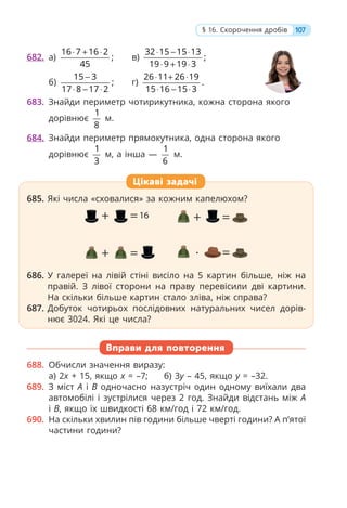 682. а)
16 7 16 2
;
45
⋅ + ⋅
в)
32 15 15 13
;
19 9 19 3
⋅ − ⋅
⋅ + ⋅
б)
15 3
;
17 8 17 2
−
⋅ − ⋅
г)
26 11 26 19
.
15 16 15 3
⋅ + ⋅
⋅ − ⋅
683. Знайди периметр чотирикутника, кожна сторона якого
дорівнює
1
8
м.
684. Знайди периметр прямокутника, одна сторона якого
дорівнює
1
3
м, а інша —
1
6
м.
685. Які числа «сховалися» за кожним капелюхом?
686. У галереї на лівій стіні висіло на 5 картин більше, ніж на
правій. З лівої сторони на праву перевісили дві картини.
На скільки більше картин стало зліва, ніж справа?
687. Добуток чотирьох послідовних натуральних чисел дорів-
нює 3024. Які це числа?
Вправи для повторення
688. Обчисли значення виразу:
а) 2x + 15, якщо x = –7; б) 3y – 45, якщо y = –32.
689. З міст A і B одночасно назустріч один одному виїхали два
автомобілі і зустрілися через 2 год. Знайди відстань між A
і B, якщо їх швидкості 68 км/год і 72 км/год.
690. На скільки хвилин пів години більше чверті години? А п’ятої
частини години?
685. Які числа «сховалися» за кожним капелюхом?
686. У галереї на лівій стіні висіло на 5 картин більше, ніж на
правій. З лівої сторони на праву перевісили дві картини.
На скільки більше картин стало зліва, ніж справа?
687. Добуток чотирьох послідовних натуральних чисел дорів-
нює 3024. Які це числа?
Цікаві задачі
107
§ 16. Скорочення дробів
 