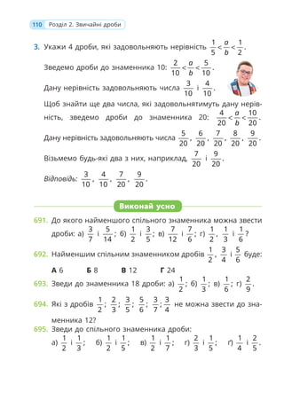 110 Розділ 2. Звичайні дроби
3. Укажи 4 дроби, які задовольняють нерівність
1 1
.
5 2
a
b
< <
Зведемо дроби до знаменника 10:
2 5
.
10 10
a
b
< <
Дану нерівність задовольняють числа
3
10
і
4
.
10
Щоб знайти ще два числа, які задовольнятимуть дану нерів-
ність, зведемо дроби до знаменника 20:
4 10
.
20 20
a
b
< <
Дану нерівність задовольняють числа
5
,
20
6
,
20
7
,
20
8
,
20
9
.
20
Візьмемо будь-які два з них, наприклад,
7
20
і
9
.
20
Відповідь:
3
,
10
4
,
10
7
,
20
9
.
20
Виконай усно
691. До якого найменшого спільного знаменника можна звести
дроби: а)
3
7
і
5
;
14
б)
1
2
і
3
;
5
в)
7
12
і
7
;
6
г)
1
,
2
1
3
і
1
?
6
692. Найменшим спільним знаменником дробів
1
,
2
3
4
і
5
6
буде:
А 6 Б 8 В 12 Г 24
693. Зведи до знаменника 18 дроби: а)
1
;
2
б)
1
;
3
в)
1
;
6
г)
2
.
9
694. Які з дробів
1
;
2
2
;
3
3
;
5
5
;
6
3
;
7
3
4
не можна звести до зна-
менника 12?
695. Зведи до спільного знаменника дроби:
а)
1
2
і
1
;
3
б)
1
2
і
1
;
5
в)
1
2
і
1
;
7
г)
2
3
і
1
;
5
ґ)
1
4
і
2
.
5
 