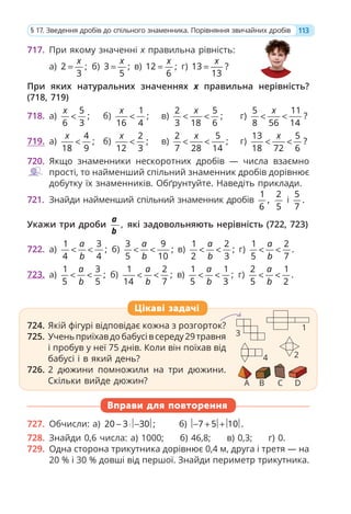 717. При якому значенні x правильна рівність:
а) 2 ;
3
x
= б) 3 ;
5
x
= в) 12 ;
6
x
= г) 13 ?
13
x
=
При яких натуральних значеннях х правильна нерівність?
(718, 719)
718. а)
5
;
6 3
x
< б)
1
;
16 4
x
< в)
2 5
;
3 18 6
x
< < г)
5 11
?
8 56 14
x
< <
719. а)
4
;
18 9
x
< б)
2
;
12 3
x
< в)
2 5
;
7 28 14
x
< < г)
13 5
?
18 72 6
x
< <
720. Якщо знаменники нескоротних дробів — числа взаємно
прості, то найменший спільний знаменник дробів дорівнює
добутку їх знаменників. Обґрунтуйте. Наведіть приклади.
721. Знайди найменший спільний знаменник дробів
1
,
6
2
5
і
5
.
7
Укажи три дроби ,
a
b
які задовольняють нерівність (722, 723)
722. а)
1 3
;
4 4
a
b
< < б)
3 9
;
5 10
a
b
< < в)
1 2
;
2 3
a
b
< < г)
1 2
.
5 7
a
b
< <
723. а)
1 3
;
5 5
a
b
< < б)
1 2
;
14 7
a
b
< < в)
1 1
;
5 3
a
b
< < г)
2 1
.
5 2
a
b
< <
724. Якій фігурі відповідає кожна з розгорток?
725. Ученьприїхавдобабусівсереду29травня
і пробув у неї 75 днів. Коли він поїхав від
бабусі і в який день?
726. 2 дюжини помножили на три дюжини.
Скільки вийде дюжин?
Вправи для повторення
727. Обчисли: а) 20 3 30 ;
− ⋅ − б) 7 5 10 .
− + +
728. Знайди 0,6 числа: а) 1000; б) 46,8; в) 0,3; г) 0.
729. Одна сторона трикутника дорівнює 0,4 м, друга і третя — на
20 % і 30 % довші від першої. Знайди периметр трикутника.
724. Якій фігурі відповідає кожна з розгорток?
725. Ученьприїхавдобабусівсереду29травня
і пробув у неї 75 днів. Коли він поїхав від
бабусі і в який день?
726. 2 дюжини помножили на три дюжини.
Скільки вийде дюжин?
Цікаві задачі
A B C D
1
2
3
4
113
§ 17. Зведення дробів до спільного знаменника. Порівняння звичайних дробів
 