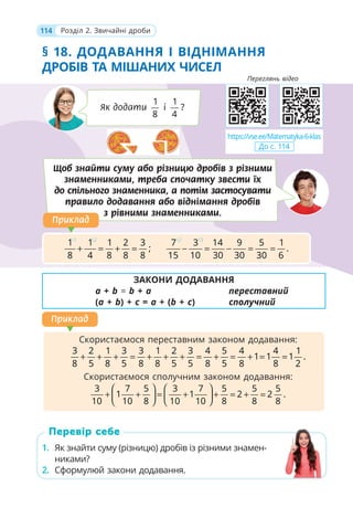 114 Розділ 2. Звичайні дроби
§ 18. ДОДАВАННЯ І ВІДНІМАННЯ
ДРОБІВ ТА МІШАНИХ ЧИСЕЛ
ЗАКОНИ ДОДАВАННЯ
a + b = b + a переставний
(a + b) + c = a + (b + c) сполучний
1. Як знайти суму (різницю) дробів із різними знамен-
никами?
2. Сформулюй закони додавання.
1. Як знайти суму (різницю) дробів із різними знамен-
никами?
2. Сформулюй закони додавання.
Перевір себе
Як додати
1
8
і
1
?
4
Щоб знайти суму або різницю дробів з різними
знаменниками, треба спочатку звести їх
до спільного знаменника, а потім застосувати
правило додавання або віднімання дробів
з рівними знаменниками.
1 2
1 1 1 2 3
;
8 4 8 8 8
+ = + =
2 3
7 3 14 9 5 1
.
15 10 30 30 30 6
− = − = =
Приклад
Приклад
Скористаємося переставним законом додавання:
3 2 1 3 3 1 2 3 4 5 4 4 1
1 1 1 .
8 5 8 5 8 8 5 5 8 5 8 8 2
+ + + = + + + = + = + = =
Скористаємося сполучним законом додавання:
3 7 5 3 7 5 5 5
1 1 2 2 .
10 10 8 10 10 8 8 8
⎛ ⎞ ⎛ ⎞
+ + = + + = + =
⎜ ⎟ ⎜ ⎟
⎝ ⎠ ⎝ ⎠
Приклад
Приклад
https://vse.ee/Matematyka-6-klas
До с. 114
Переглянь відео
 