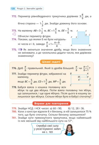 120 Розділ 2. Звичайні дроби
772. Периметр рівнобедреного трикутника дорівнює
8
3
9
дм, а
бічна сторона —
1
1
3
дм. Знайди довжину його основи.
773. На малюнку
1
3
2
AB = м,
4
1
5
BC = м,
5
6
DE = м.
Обчисли периметр фігури.
774. Покажи, що якими б не були натураль-
ні числа a і b, завжди 1 .
a a b
b b
+
+ =
775. Як зміниться значення дробу, якщо його знаменник
не змінювати, а до чисельника додати число, яке дорівнює
знаменнику?
776. Дріб
a
b
правильний. Який із дробів більший:
a
b
чи
1
?
1
a
b
+
+
777. Знайди периметр фігури, зображеної на
малюнку,
якщо
5
6
BC = дм,
3
1
4
CD = дм,
3
5
MP = дм.
778. Бабуся взяла з кошика половину всіх
яблук та ще два яблука. Потім взяла половину тих яблук,
що залишилися, і ще одне яблуко. Після цього в кошику за-
лишилося три яблука. Скільки яблук було в бабусі спочатку?
Вправи для повторення
779. Знайди НСД і НСК чисел: а) 60 і 90; б) 12, 28 і 36.
780. Коли з каністри відлили 8 л бензину, в ній залишилося 75 %
того, що було спочатку. Скільки бензину залишилося?
781. Знайди кути прямокутного трикутника, якщо найменший
із них менший від найбільшого кута на 57°.
776. Дріб
a
b
правильний. Який із дробів більший:
a
b
чи
1
?
1
a
b
+
+
777. Знайди периметр фігури, зображеної на
малюнку,
якщо
5
6
BC = дм,
3
1
4
CD = дм,
3
5
MP = дм.
778. Бабуся взяла з кошика половину всіх
яблук та ще два яблука. Потім взяла половину тих яблук,
що залишилися, і ще одне яблуко. Після цього в кошику за-
лишилося три яблука. Скільки яблук було в бабусі спочатку?
Цікаві задачі
B
C D
A
P
E
M
K
B
C
D
A
P
E
K
F
Спробуй свої сили
у розв’язуванні задач
на с. 183
 