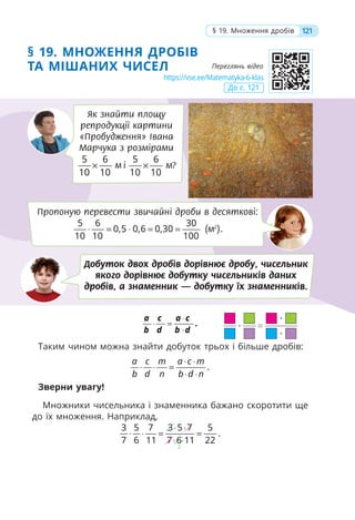 § 19. МНОЖЕННЯ ДРОБІВ
ТА МІШАНИХ ЧИСЕЛ
⋅
⋅ =
⋅
.
a c a c
b d b d
Таким чином можна знайти добуток трьох і більше дробів:
.
a c m a c m
b d n b d n
⋅ ⋅
⋅ ⋅ =
⋅ ⋅
Зверни увагу!
Множники чисельника і знаменника бажано скоротити ще
до їх множення. Наприклад,
2
3 5 7 3 5 7 5
.
7 6 11 7 6 11 22
⋅ ⋅
⋅ ⋅ = =
⋅ ⋅
121
§ 19. Множення дробів
Як знайти площу
репродукції картини
«Пробудження» Івана
Марчука з розмірами
5 6
10 10
× м і
5 6
10 10
× м?
Пропоную перевести звичайні дроби в десяткові:
5 6 30
0,5 0,6 0,30
10 10 100
⋅ = ⋅ = = (м2
).
Добуток двох дробів дорівнює дробу, чисельник
якого дорівнює добутку чисельників даних
дробів, а знаменник — добутку їх знаменників.
https://vse.ee/Matematyka-6-klas
До с. 121
Переглянь відео
 