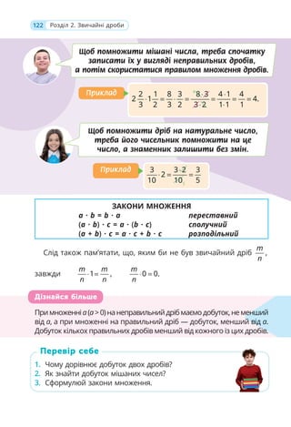 122 Розділ 2. Звичайні дроби
ЗАКОНИ МНОЖЕННЯ
a · b = b · a переставний
(a · b) · c = a · (b · c) сполучний
(a + b) · c = a · c + b · c розподільний
Слід також пам’ятати, що, яким би не був звичайний дріб ,
m
n
завжди 1 ,
m m
n n
⋅ = 0 0.
m
n
⋅ =
Примноженніa(а>0)нанеправильнийдрібмаємодобуток,неменший
від a, а при множенні на правильний дріб — добуток, менший від a.
Добуток кількох правильних дробів менший від кожного із цих дробів.
1. Чому дорівнює добуток двох дробів?
2. Як знайти добуток мішаних чисел?
3. Сформулюй закони множення.
Примноженніa(а>0)нанеправильнийдрібмаємодобуток,неменш
від a, а при множенні на правильний дріб — добуток, менший від
Добуток кількох правильних дробів менший від кожного із цих дробів.
менший
й від a.
ів
Дізнайся більше
1. Чому дорівнює добуток двох дробів?
2. Як знайти добуток мішаних чисел?
3. Сформулюй закони множення.
Перевір себе
Щоб помножити дріб на натуральне число,
треба його чисельник помножити на це
число, а знаменник залишити без змін.
4
2 1 8 3 8 3 4 1 4
2 1 4.
3 2 3 2 3 2 1 1 1
⋅ ⋅
⋅ = ⋅ = = = =
⋅ ⋅
Приклад
Приклад
5
3 3 2 3
2
10 10 5
⋅
⋅ = =
Приклад
Приклад
Щоб помножити мішані числа, треба спочатку
записати їх у вигляді неправильних дробів,
а потім скористатися правилом множення дробів.
 