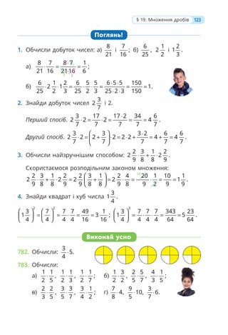 123
§ 19. Множення дробів
Поглянь!
1. Обчисли добуток чисел: а)
8
21
і
7
;
16
б)
6
,
25
1
2
2
і
2
1 .
3
а)
2
3
8 7 8 7 1
;
21 16 2116 6
⋅
⋅ = =
⋅
б)
6 1 2 6 5 5 6 5 5 150
2 1 1.
25 2 3 25 2 3 25 2 3 150
⋅ ⋅
⋅ ⋅ = ⋅ ⋅ = = =
⋅ ⋅
2. Знайди добуток чисел
3
2
7
і 2.
Перший спосіб.
3 17 17 2 34 6
2 2 2 4 .
7 7 7 7 7
⋅
⋅ = ⋅ = = =
Другий спосіб.
3 3 3 2 6 6
2 2 2 2 2 2 4 4 .
7 7 7 7 7
⎛ ⎞ ⋅
⋅ = + ⋅ = ⋅ + = + =
⎜ ⎟
⎝ ⎠
3. Обчисли найзручнішим способом:
2 3 1 2
2 2 .
9 8 8 9
⋅ + ⋅
Скористаємося розподільним законом множення:
10
2 3 1 2 2 3 1 2 4 20 1 10 1
2 2 2 2 1 .
9 8 8 9 9 8 8 9 8 9 2 9 9
⎛ ⎞
⋅ + ⋅ = + = ⋅ = ⋅ = =
⎜ ⎟
⎝ ⎠
4. Знайди квадрат і куб числа
3
1 .
4
2 2
3 7 7 7 49 1
1 3 ;
4 4 4 4 16 16
⎛ ⎞ ⎛ ⎞
= = ⋅ = =
⎜ ⎟ ⎜ ⎟
⎝ ⎠ ⎝ ⎠
3
3 7 7 7 343 23
1 5 .
4 4 4 4 64 64
⎛ ⎞
= ⋅ ⋅ = =
⎜ ⎟
⎝ ⎠
Виконай усно
782. Обчисли:
3
5.
4
⋅
783. Обчисли:
а)
1 1
,
2 5
⋅
1 1
,
2 3
⋅
1 1
;
2 7
⋅ б)
1 3
,
2 2
⋅
2 5
,
5 7
⋅
4 1
;
3 5
⋅
в)
2 2
,
3 5
⋅
3 3
,
5 7
⋅
3 1
;
4 2
⋅ г)
7
4,
8
⋅
9
10,
5
⋅
3
6.
7
⋅
 