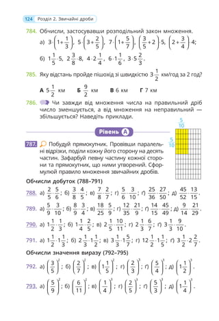 124 Розділ 2. Звичайні дроби
784. Обчисли, застосувавши розподільний закон множення.
а)
1
3 1 ,
3
⎛ ⎞
⋅ +
⎜ ⎟
⎝ ⎠
2
5 3 ,
5
⎛ ⎞
⋅ +
⎜ ⎟
⎝ ⎠
5
7 1 ,
7
⎛ ⎞
⋅ +
⎜ ⎟
⎝ ⎠
3
2 5,
5
⎛ ⎞
+ ⋅
⎜ ⎟
⎝ ⎠
3
2 4;
4
⎛ ⎞
+ ⋅
⎜ ⎟
⎝ ⎠
б)
1
1 5,
5
⋅
3
2 8,
8
⋅
1
4 2 ,
4
⋅
1 2
6 1 , 3 5 .
6 3
⋅ ⋅
785. Яку відстань пройде пішохід зі швидкістю
1
3
2
км/год за 2 год?
А
1
5
2
км Б
9
2
км В 6 км Г 7 км
786. Чи завжди від множення числа на правильний дріб
число зменшується, а від множення на неправильний —
збільшується? Наведіть приклади.
Рівень А
Побудуй прямокутник. Провівши паралель-
ні відрізки, поділи кожну його сторону на десять
частин. Зафарбуй певну частину кожної сторо-
ни та прямокутник, що ними утворений. Сфор-
мулюй правило множення звичайних дробів.
Обчисли добуток (788–791)
788. а)
2 5
;
5 6
⋅ б)
3 4
;
8 5
⋅ в)
7 2
;
8 7
⋅ г)
5 3
;
6 10
⋅ ґ)
25 27
;
36 50
⋅ д)
45 13
.
52 15
⋅
789. а)
5 3
;
9 10
⋅ б)
8 3
;
9 4
⋅ в)
18 5
;
25 9
⋅ г)
12 21
;
35 9
⋅ ґ)
14 45
;
15 49
⋅ д)
9 21
.
14 29
⋅
790. а)
1 1
1 ;
2 3
⋅ б)
1 2
1 ;
4 5
⋅ в)
1 10
2 ;
5 11
⋅ г)
1 6
2 ;
3 7
⋅ ґ)
1 9
3 .
3 10
⋅
791. а)
1 1
1 1 ;
2 3
⋅ б)
1 1
2 1 ;
3 2
⋅ в)
1 5
3 1 ;
3 7
⋅ г)
1 1
12 1 ;
2 5
⋅ ґ)
1 2
3 2 .
2 7
⋅
Обчисли значення виразу (792–795)
792. а)
2
3
;
5
⎛ ⎞
⎜ ⎟
⎝ ⎠
б)
2
2
;
7
⎛ ⎞
⎜ ⎟
⎝ ⎠
в)
2
1
1 ;
5
⎛ ⎞
⎜ ⎟
⎝ ⎠
г)
3
2
3
⎛ ⎞
⎜ ⎟
⎝ ⎠
; ґ)
3
5
4
⎛ ⎞
⎜ ⎟
⎝ ⎠
; д)
3
1
1
2
⎛ ⎞
⎜ ⎟
⎝ ⎠
.
793. а)
2
5
9
⎛ ⎞
⎜ ⎟
⎝ ⎠
; б)
2
6
11
⎛ ⎞
⎜ ⎟
⎝ ⎠
; в)
3
1
;
4
⎛ ⎞
⎜ ⎟
⎝ ⎠
г)
3
2
;
5
⎛ ⎞
⎜ ⎟
⎝ ⎠
ґ)
3
5
;
3
⎛ ⎞
⎜ ⎟
⎝ ⎠
д)
3
1
1 .
4
⎛ ⎞
⎜ ⎟
⎝ ⎠
787.
5
10
5
10
 