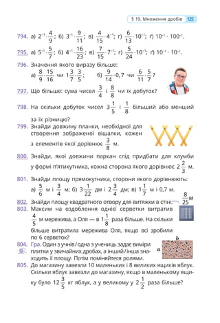 125
§ 19. Множення дробів
794. а) 1 4
2 ;
9
−
⋅ б) 1 9
3 ;
11
−
⋅ в) 1
4
4 ;
15
−
⋅ г) 1
6
10 ;
13
−
⋅ ґ) 10–1
· 100–1
.
795. а) 1 5
5 ;
7
−
⋅ б) 1 16
4 ;
23
−
⋅ в) 1
7
7 ;
15
−
⋅ г) 1
5
10 ;
24
−
⋅ ґ) 10–1
· 10–1
.
796. Значення якого виразу більше:
а)
8 15
9 16
⋅ чи
3 3
1 ;
7 5
⋅ б)
9
0, 7
14
⋅ чи
6 5
?
11 7
⋅
797. Що більше: сума чисел
3
4
і
8
8
чи їх добуток?
798. На скільки добуток чисел
1
3
5
і
1
8
більший або менший
за їх різницю?
799. Знайди довжину планки, необхідної для
створення зображеної вішалки, кожен
з елементів якої дорівнює
3
8
м.
800. Знайди, якої довжини паркан слід придбати для клумби
у формі п’ятикутника, кожна сторона якого дорівнює
2
2
3
м.
801. Знайди площу прямокутника, сторони якого дорівнюють:
а)
5
6
м і
3
4
м; б)
1
3
22
дм і
3
2
4
дм; в)
1
1
7
м і 0,7 м.
802. Знайди площу квадратного отвору для витяжки в стіні.
803. Максим на оздоблення однієї серветки витратив
4
5
м мережива, а Оля — в
1
1
8
раза більше. На скільки
більше витратила мережива Оля, якщо всі зробили
по 6 серветок?
804. Гра. Один з учнів/одна з учениць задає виміри
плитки у звичайних дробах, а інший/інша зна-
ходить її площу. Потім поміняйтеся ролями.
805. До магазину завезли 10 маленьких і 8 великих ящиків яблук.
Скільки яблук завезли до магазину, якщо в маленькому ящи-
ку було
3
12
5
кг яблук, а у великому у
1
2
2
раза більше?
 
