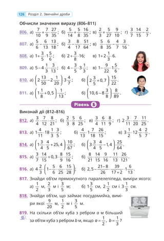126 Розділ 2. Звичайні дроби
Обчисли значення виразу (806–811)
806. а)
7 7 27
;
10 9 35
+ ⋅ б)
5 5 16
;
14 8 35
+ ⋅ в)
2 5 9
;
3 27 10
+ ⋅ г)
3 14 2
.
7 15 7
⋅ −
807. а)
5 6 13
;
6 13 18
− ⋅ б)
3 8 51
;
4 17 64
− ⋅ в)
5 6 4 3
.
8 35 7 16
⋅ − ⋅
808. а)
3 5
1 1 ;
5 6
+ ⋅ б)
3
2 16;
8
+ ⋅ в)
1
1 2 6.
3
+ ⋅
809. а)
1 3
5 4 ;
3 13
− ⋅ б)
3 1
4 3
5 3
− ⋅ ; в)
9 5
1 1 .
22 6
− ⋅
810. а)
13 1 4
2 2 3 ;
50 20 7
⎛ ⎞
− ⋅
⎜ ⎟
⎝ ⎠
б)
15
3
.
2 0, 7
22
5
⎛ ⎞
⋅
+
⎜ ⎟
⎝ ⎠
811. а)
1 1
1 0,5 ;
8 13
⎛ ⎞
+ ⋅
⎜ ⎟
⎝ ⎠
б)
3 8
10,6 8 .
8 89
⎛ ⎞
− ⋅
⎜ ⎟
⎝ ⎠
Рівень Б
Виконай дії (812–816)
812. а)
3 7 8
;
4 12 21
⋅ ⋅ б)
2 5 6
;
3 8 25
⋅ ⋅ в)
3 6 8
;
4 11 9
⋅ ⋅ г)
3 7 11
2 .
11 20 25
⋅ ⋅
813. а)
4 1 3
1 18 ;
11 3 5
⋅ ⋅ б)
4 7 26
1 ;
13 18 15
⋅ ⋅ в)
1 4 2
3 12 .
2 5 7
⋅ ⋅
814. а)
3 4 10
1 25, 4 ;
4 5 67
⎛ ⎞
⋅ + ⋅
⎜ ⎟
⎝ ⎠
б)
3 4 25
3 1, 4 .
4 5 64
⎛ ⎞
⋅ − ⋅
⎜ ⎟
⎝ ⎠
815. а)
3 14 8 15
0, 3 ;
7 15 9 16
⋅ + ⋅ ⋅ б)
8 14 9 11 26
.
21 15 16 13 121
⋅ ⋅ − ⋅
816. а)
2 5 6 15
4 1 ;
3 6 25 28
⎛ ⎞
⋅ − ⋅ ⋅
⎜ ⎟
⎝ ⎠
б)
21 8 39 6
2,5 1 .
26 17 2 13
−
− ⋅ ⋅
+
817. Знайди об’єм прямокутного паралелепіпеда, виміри якого:
а)
1
2
м,
2
3
м і
3
5
м; б)
3
1
5
см,
1
2
2
см і
1
3
3
см.
818. Знайди об’єм, що займає посудомийка, вимі-
ри якої
9
20
м,
1
2
м і
3
5
м.
819. На скільки об’єм куба з ребром a м більший
за об’єм куба з ребром b м, якщо
1
,
2
a =
1
?
3
b =
 