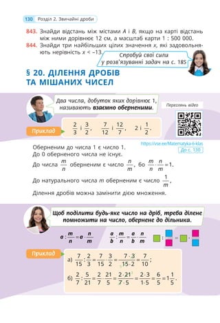 130 Розділ 2. Звичайні дроби
843. Знайди відстань між містами A і B, якщо на карті відстань
між ними дорівнює 12 см, а масштаб карти 1 : 500 000.
844. Знайди три найбільших цілих значення x, які задовольня-
ють нерівність x < –13.
§ 20. ДІЛЕННЯ ДРОБІВ
ТА МІШАНИХ ЧИСЕЛ
Оберненим до числа 1 є число 1.
До 0 оберненого числа не існує.
До числа
m
n
оберненим є число ,
n
m
бо 1.
m n
n m
⋅ =
До натурального числа m оберненим є число
1
,
m
Ділення дробів можна замінити дією множення.
Щоб поділити будь-яке число на дріб, треба ділене
помножити на число, обернене до дільника.
: = ⋅
m n
a a
n m
: = ⋅
a m a n
b n b m
а)
5
7 2 7 3 7 3 7
: ;
15 3 15 2 15 2 10
⋅
= ⋅ = =
⋅
б)
3
2 5 2 21 2 21 2 3 6 1
: 1 .
7 21 7 5 7 5 1 5 5 5
⋅ ⋅
= ⋅ = = = =
⋅ ⋅
Приклад
Приклад
Два числа, добуток яких дорівнює 1,
називають взаємно оберненими.
2
3
і
3
,
2
7
12
і
12
,
7
2 і
1
.
2
Приклад
Приклад
https://vse.ee/Matematyka-6-klas
До с. 130
Переглянь відео
Спробуй свої сили
у розв’язуванні задач на с. 185
 
