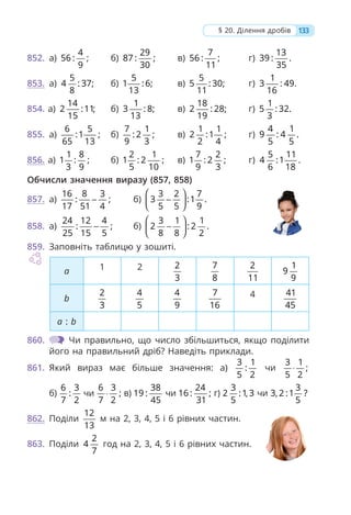133
§ 20. Ділення дробів
852. а)
4
56 : ;
9
б)
29
87 : ;
30
в)
7
56 : ;
11
г)
13
39 : .
35
853. а)
5
4 : 37;
8
б)
5
1 : 6;
13
в)
5
5 : 30;
11
г)
1
3 : 49.
16
854. а)
14
2 :11;
15
б)
1
3 : 8;
13
в)
18
2 : 28;
19
г)
1
5 : 32.
3
855. а)
6 5
:1 ;
65 13
б)
7 1
: 2 ;
9 3
в)
1 1
2 :1 ;
2 4
г)
4 1
9 : 4 .
5 5
856. а)
1 8
1 : ;
3 9
б)
2 1
1 : 2 ;
5 10
в)
7 2
1 : 2 ;
9 3
г)
5 11
4 :1 .
6 18
Обчисли значення виразу (857, 858)
857. а)
16 8 3
: ;
17 51 4
− б)
3 2 7
3 :1 .
5 5 9
⎛ ⎞
−
⎜ ⎟
⎝ ⎠
858. а)
24 12 4
: ;
25 15 5
− б)
3 1 1
2 : 2 .
8 8 2
⎛ ⎞
−
⎜ ⎟
⎝ ⎠
859. Заповніть таблицю у зошиті.
а 1 2 2
3
7
8
2
11
1
9
9
b
2
3
4
5
4
9
7
16
4 41
45
a : b
860. Чи правильно, що число збільшиться, якщо поділити
його на правильний дріб? Наведіть приклади.
861. Який вираз має більше значення: а)
3 1
:
5 2
чи
3 1
;
5 2
⋅
б)
6 3
:
7 2
чи
6 3
;
7 2
⋅ в)
38
19 :
45
чи
24
16 : ;
31
г)
3
2 :1, 3
5
чи
3
3, 2 :1 ?
5
862. Поділи
12
13
м на 2, 3, 4, 5 і 6 рівних частин.
863. Поділи
2
4
7
год на 2, 3, 4, 5 і 6 рівних частин.
 