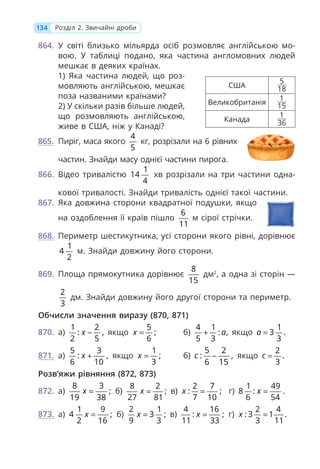 134 Розділ 2. Звичайні дроби
864. У світі близько мільярда осіб розмовляє англійською мо-
вою. У таблиці подано, яка частина англомовних людей
мешкає в деяких країнах.
1) Яка частина людей, що роз-
мовляють англійською, мешкає
поза названими країнами?
2) У скільки разів більше людей,
що розмовляють англійською,
живе в США, ніж у Канаді?
865. Пиріг, маса якого
4
5
кг, розрізали на 6 рівних
частин. Знайди масу однієї частини пирога.
866. Відео тривалістю
1
14
4
хв розрізали на три частини одна-
кової тривалості. Знайди тривалість однієї такої частини.
867. Яка довжина сторони квадратної подушки, якщо
на оздоблення її країв пішло
6
11
м сірої стрічки.
868. Периметр шестикутника, усі сторони якого рівні, дорівнює
1
4
2
м. Знайди довжину його сторони.
869. Площа прямокутника дорівнює
8
15
дм2
, а одна зі сторін —
2
3
дм. Знайди довжину його другої сторони та периметр.
Обчисли значення виразу (870, 871)
870. а)
1 2
: ,
2 5
x − якщо
5
;
6
x = б)
4 1
: ,
5 3
a
+ якщо
1
3 .
3
a =
871. а)
5 3
: ,
6 10
x + якщо
1
;
3
x = б)
5 2
: ,
6 15
c − якщо
2
.
3
c =
Розв’яжи рівняння (872, 873)
872. а)
8 3
;
19 38
x = б)
8 2
;
27 81
x = в)
2 7
: ;
7 10
x = г)
1 49
8 : .
6 54
x =
873. а)
1 9
4 ;
2 16
x = б)
2 1
3 ;
9 3
x = в)
4 16
: ;
11 33
x = г)
2 4
: 3 1 .
3 11
x =
США
5
18
Великобританія
1
15
Канада
1
36
 