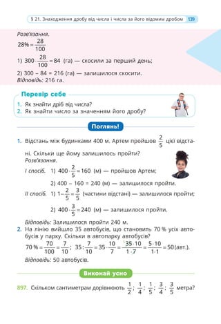 Розв’язання.
28
28%
100
=
1)
28
300 84
100
⋅ = (га) — скосили за перший день;
2) 300 – 84 = 216 (га) — залишилося скосити.
Відповідь: 216 га.
1. Як знайти дріб від числа?
2. Як знайти число за значенням його дробу?
Поглянь!
1. Відстань між будинками 400 м. Артем пройшов
2
5
цієї відста-
ні. Скільки ще йому залишилось пройти?
Розв’язання.
І спосіб. 1)
2
400 160
5
⋅ = (м) — пройшов Артем;
2) 400 − 160 = 240 (м) — залишилося пройти.
ІІ спосіб. 1)
2 3
1
5 5
− = (частини відстані) — залишилося пройти;
2)
3
400 240
5
⋅ = (м) — залишилося пройти.
Відповідь: Залишилося пройти 240 м.
2. На лінію вийшло 35 автобусів, що становить 70 % усіх авто-
бусів у парку. Скільки в автопарку автобусів?
70 7
70 % ;
100 10
= =
5
7 10 35 10 5 10
35 : 35 50
10 7 1 7 1 1
⋅ ⋅
= ⋅ = = =
⋅ ⋅
(авт.).
Відповідь: 50 автобусів.
Виконай усно
897. Скільком сантиметрам дорівнюють
1
;
2
1
;
4
1
;
5
3
;
4
3
5
метра?
1. Як знайти дріб від числа?
2. Як знайти число за значенням його дробу?
Перевір себе
Розв’язання.
28
28%
100
=
1)
28
300 84
28
100
(га) — скосили за перший день;
2) 300 – 84 = 216 (га) — залишилося скосити.
Відповідь: 216 га.
139
§ 21. Знаходження дробу від числа і числа за його відомим дробом
 