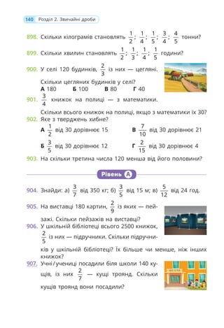 140 Розділ 2. Звичайні дроби
898. Скільки кілограмів становлять
1
;
2
1
;
4
1
;
5
3
;
4
4
5
тонни?
899. Скільки хвилин становлять
1
;
2
1
;
3
1
;
4
1
5
години?
900. У селі 120 будинків,
2
3
із них — цегляні.
Скільки цегляних будинків у селі?
А 180 Б 100 В 80 Г 40
901.
3
4
книжок на полиці — з математики.
Скільки всього книжок на полиці, якщо з математики їх 30?
902. Яке з тверджень хибне?
А
1
2
від 30 дорівнює 15
Б
3
5
від 30 дорівнює 12
В
7
10
від 30 дорівнює 21
Г
2
15
від 30 дорівнює 4
903. На скільки третина числа 120 менша від його половини?
Рівень А
904. Знайди: а)
3
7
від 350 кг; б)
3
5
від 15 м; в)
5
12
від 24 год.
905. На виставці 180 картин,
2
9
із яких — пей-
зажі. Скільки пейзажів на виставці?
906. У шкільній бібліотеці всього 2500 книжок,
2
5
із них — підручники. Скільки підручни-
ків у шкільній бібліотеці? Їх більше чи менше, ніж інших
книжок?
907. Учні/учениці посадили біля школи 140 ку-
щів, із них
2
7
— кущі троянд. Скільки
кущів троянд вони посадили?
 