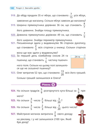 142 Розділ 2. Звичайні дроби
918. До обіду продали 35 кг яблук, що становило
7
15
усіх яблук,
завезених до магазину. Скільки яблук завезли до магазину?
919. Ширина прямокутника дорівнює 36 см, що становить
4
7
його довжини. Знайди площу прямокутника.
920. Довжина прямокутника дорівнює 49 см, що становить
7
5
його ширини. Знайди периметр прямокутника.
921. Письменниця здала у видавництво 96 сторінок рукопису,
що становило
2
3
всіх сторінок у книжці. Скільки сторінок
вона ще має здати у видавництво?
922. За перший день комбайнер скосив 24 га
пшениці, що становить
1
5
частину пшенич-
ного поля. Скільки на цьому полі залишило-
ся ще не скошеної пшениці?
923. Олег витратив 52 грн, що становило
13
20
всіх його грошей.
Скільки грошей залишилося в Олега?
Рівень Б
924. На скільки градусів
5
9
розгорнутого кута більші за
5
9
пря-
мого?
925. На скільки
3
5
числа
2
3
більші від
3
?
20
926. На скільки
3
5
числа
2
3
більші від
3
20
цього числа?
927. Майстриня мотанок витратила
2
9
свого доходу
на рекламу, і у неї залишилося 2100 грн. Який
був дохід?
24 га
1
5
 