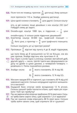 928. Після того як плавець проплив
3
25
дистанції, йому залиши-
лося проплисти 110 м. Знайди довжину дистанції.
929. Ціна однієї книжки становить
3
2
ціни другої. Скільки кошту-
ють ці дві книжки, якщо дешевша з них коштує 232 грн?
Побудуй схему до задачі.
930. Онлайн-курс коштує 1080 грн, а підручник —
1
4
ціни
онлайн-курсу. У скільки разів підручник дешевший?
931. Комп’ютер коштує 30 000 грн, графічний планшет —
2
15
його ціни, а принтер —
4
5
ціни графічного планшета.
Скільки коштують усі ці пристрої разом?
932. Проїхавши
2
5
відстані від пункту A до B, водій підрахував,
що їхати йому до B залишилося на 52 км більше, ніж він
уже проїхав. Знайди відстань між пунктами A і B.
933. Гра. Один з учнів / одна з учениць називає звичайний дріб,
другий / друга — число, третій / третя має сформулювати за-
дачу на дроби із цими даними, а четвертий / четверта —
розв’язати її. Потім поміняйтеся ролями.
934. Знайди число: а)
2
3
якого становлять 35 % від 60;
б)
3
5
якого становлять 12 % від 0,5.
935. Магазин продав 870 кг картоплі, що становить 60 % від усієї
завезеної картоплі. Скільки непроданої картоплі залишило-
ся в магазині?
936. Ощадний банк сплачує своїм вкладникам 12 % річних.
Скільки грошей треба покласти в банк, щоб через рік отри-
мати 1620 грн прибутку?
937. Під час варіння м’ясо втрачає приблизно 35 % своєї маси. Скіль-
ки треба взяти сирого м’яса, щоб отримати 1,3 кг вареного?
938. Під час сушіння сливи втрачають 88 % своєї маси. Скільки
треба взяти свіжих слив, щоб отримати 30 кг сушених?
143
§ 21. Знаходження дробу від числа і числа за його відомим дробом
 