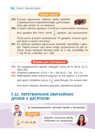 144 Розділ 2. Звичайні дроби
939. Скільки одиничних кубиків треба вийняти
з прямокутного паралелепіпеда, щоб утвори-
лись два тунелі, як на малюнку.
940. У пакеті лежали цукерки. Спочатку з нього взяли половину
всіх цукерок без п’яти, потім
1
3
цукерок, що залишилися.
Після цього в пакеті залишилося 10 цукерок. Скільки цуке-
рок було в пакеті спочатку?
941. На зупинку прибули одночасно трамвай, тролейбус і авто-
бус. Через скільки часу вони знову зустрінуться на цій зу-
пинці, якщо трамвай виконує рейс за 2 год, тролейбус за
1 год 30 хв, а автобус за 1 год?
Вправи для повторення
942. На координатній прямій побудуй точки А(–7), В(–4), С(–1),
О(0), К(5).
943. Розв’яжи рівняння: а) 5,4 + 3x = 9,9; б) (2 – 3x) · 0,5 = 0.
944. Майстриня може вишити рушник за пів години, а її учневі
для цього потрібно часу у
1
2
3
раза більше. За скільки хви-
лин вони зможуть вишити рушник, працюючи разом?
§ 22. ПЕРЕТВОРЕННЯ ЗВИЧАЙНИХ
ДРОБІВ У ДЕСЯТКОВІ
939. Скільки одиничних кубиків треба вийняти
з прямокутного паралелепіпеда, щоб утвори-
лись два тунелі, як на малюнку.
940. У пакеті лежали цукерки. Спочатку з нього взяли половину
всіх цукерок без п’яти, потім
1
3
цукерок, що залишилися.
Після цього в пакеті залишилося 10 цукерок. Скільки цуке-
рок було в пакеті спочатку?
941. На зупинку прибули одночасно трамвай, тролейбус і авто-
бус. Через скільки часу вони знову зустрінуться на цій зу-
пинці, якщо трамвай виконує рейс за 2 год, тролейбус за
1 год 30 хв, а автобус за 1 год?
Цікаві задачі
Як перетворювати звичайні дроби в десяткові?
Досить чисельник дробу
поділити на знаменник.
7
7 : 25 0, 28.
25
= =
Приклад
Приклад
 
