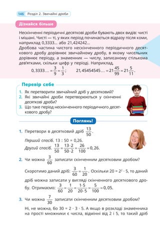 146 Розділ 2. Звичайні дроби
Нескінченні періодичні десяткові дроби бувають двох видів: чисті
і мішані. Чисті — ті, у яких період починається відразу після коми,
наприклад 0,3333… або 21,424242…
Дробова частина чистого нескінченного періодичного десят-
кового дробу дорівнює звичайному дробу, в якому чисельник
дорівнює періоду, а знаменник — числу, записаному стількома
дев’ятками, скільки цифр у періоді. Наприклад,
3 1
0, 3333 ;
9 3
… = =
45 5
21, 45454545 21 21 .
99 11
… = =
1. Як перетворити звичайний дріб у десятковий?
2. Які звичайні дроби перетворюються у скінченні
десяткові дроби?
3. Що таке період нескінченного періодичного десят-
кового дробу?
Поглянь!
1. Перетвори в десятковий дріб
13
.
50
Перший спосіб. 13 : 50 = 0,26.
Другий спосіб.
13 13 2 26
0, 26.
50 50 2 100
⋅
= = =
⋅
2. Чи можна
3
60
записати скінченним десятковим дробом?
Скоротимо даний дріб:
3 1
.
60 20
= Оскільки 20 = 22
· 5, то даний
дріб можна записати у вигляді скінченного десяткового дро-
бу. Отримаємо:
3 1 1 5 5
0, 05.
60 20 20 5 100
⋅
= = = =
⋅
3. Чи можна
7
30
записати скінченним десятковим дробом?
Ні, не можна, бо 30 = 2 · 3 · 5. А якщо в розкладі знаменника
на прості множники є числа, відмінні від 2 і 5, то такий дріб
Нескінченні періодичні десяткові дроби бувають двох видів: чисті
і мішані. Чисті — ті, у яких період починається відразу після коми,
наприклад 0,3333… або 21,424242…
Дробова частина чистого нескінченного періодичного деся
кового дробу дорівнює звичайному дробу, в якому чисель
дорівнює періоду, а знаменник — числу, записаному стількома
дев’ятками, скільки цифр у періоді. Наприклад,
3 1
0, 3333 ;
3 1
9 3
45 5
21, 45454545 21 21 .
45 5
99 11
21
21
десят-
ельник
ома
Дізнайся більше
1. Як перетворити звичайний дріб у десятковий?
2. Які звичайні дроби перетворюються у скінченні
десяткові дроби?
3. Що таке період нескінченного періодичного десят-
кового дробу?
Перевір себе
 