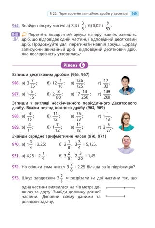 149
§ 22. Перетворення звичайних дробів у десяткові
964. Знайди півсуму чисел: а) 3,4 і
3
;
5
б) 0,02 і
9
.
50
Перегніть квадратний аркуш паперу навпіл, запишіть
дріб, що відповідає одній частині, і відповідний десятковий
дріб. Продовжуйте далі перегинати навпіл аркуш, щоразу
записуючи звичайний дріб і відповідний десятковий дріб.
Яка послідовність утворилась?
Рівень Б
Запиши десятковим дробом (966, 967)
966. а)
7
3 ;
25
б)
1
12 ;
16
в)
126
;
125
г)
17
.
32
967. а)
6
1 ;
75
б)
3
2 ;
80
в)
13
17 ;
250
г)
139
.
200
Запиши у вигляді нескінченного періодичного десяткового
дробу. Вкажи період кожного дробу (968, 969)
968. а)
4
;
15
б)
11
;
12
в)
25
;
33
г)
1
1 .
18
969. а)
4
;
11
б)
7
1 ;
12
в)
11
;
18
г)
5
2 .
27
Знайди середнє арифметичне чисел (970, 971)
970. а)
3
1
4
і 2,25; б)
1
2 ,
8
3
3
4
і 5,125.
971. а) 4,25 і
1
2 ;
4
б)
2
3 ,
5
3
2
20
і 1,45.
972. На скільки сума чисел
7
3
8
і 2,25 більша за їх піврізницю?
973. Шнур завдовжки
5
3
6
м розрізали на дві частини так, що
одна частина виявилася на пів метра до-
вшою за другу. Знайди довжину довшої
частини. Доповни схему даними та
розв’яжи задачу.
965.
 
