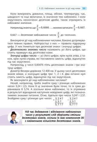 Коли вимірюють довжини, площі, об’єми, температуру, час,
швидкості та інші величини, їх значення теж наближені. І коли
округлюють нескінченні десяткові дроби, також отримують їх
наближені значення.
Наприклад,знаючи,що
2
0,6666 ,
3
= … можемозаписати:
2
0,667.
3
≈
0,667 — десяткове наближення числа
2
3
до тисячних.
Виконуючи дії над наближеними числами, бажано дотримува-
тися певних правил. Найпростіші з них — правила підрахунку
цифр. У них ітиметься про десяткові знаки і значущі цифри.
Десятковими знаками числа називають усі його цифри, що
стоять праворуч від десяткової коми.
Значущі цифри числа — усі його цифри, крім нулів зліва, а та-
кож, крім нулів справа, які поставлено замість цифр, відкинутих
під час округленні.
Наприклад, у числі 0,00476 п’ять десяткових знаків і три зна-
чущі цифри.
Діаметр Венери дорівнює 12 400 км. У цьому числі десяткових
знаків немає, а значущих цифр три: 1, 2 і 4. Два останні нулі
стоять замість цифр, відкинутих під час округлення.
Як виконувати дії над наближеними числами?
Нехай, наприклад, треба знайти суму і різницю наближених
чисел 3,24 і 2,5. Коли б ці значення були точні, то їх сума до-
рівнювала б 5,74. А оскільки вони наближені, то їх отримано
в результаті відкидання наступних невідомих цифр, які познача-
тимемо знаками питання. Отже, йдеться про числа 3,24? і 2,5?.
Знайдемо суму і різницю цих чисел: 3 2 4
2 5
5 7
,
, ?
, ?
?
?
+ 3 2
2 5
0 7
4
,
,
,
?
?
?
?
−
Під час додавання і віднімання наближених
чисел у результаті слід зберігати стільки
десяткових знаків, скільки їх має компонент дії
з найменшою кількістю десяткових знаків.
151
§ 23. Наближені значення та дії над ними
 