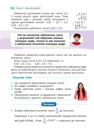 152 Розділ 2. Звичайні дроби
Найменше десяткових знаків має число 2,5.
У ньому всього один десятковий знак. Тому
отримані суму і різницю треба записувати з
одним десятковим знаком: 3,24 + 2,5 ≈ 5,7;
3,24 – 2,5 ≈ 0,7.
Помножимо наближені числа 3,24? і 2,5?.
Подібним правилом користуються також під час ділення на-
ближених чисел.
Отже, якщо числа 3,24 і 2,5 наближені, то
3,24 · 2,5 ≈ 8,1; 3,24 : 2,5 ≈ 1,3.
Наведені вище правила називають правилами підрахунку цифр.
Вони не забезпечують високої точності обчислень, але для біль-
шості практичних застосувань цієї точності цілком достатньо.
1. Що називають десятковими знаками числа?
2. Які цифри називають значущими?
3. Назви десяткові знаки і значущі цифри числа
0,0308.
4. Сформулюй правила: а) додавання і віднімання;
б) множення і ділення наближених чисел.
Поглянь!
1. Знайди наближене значення числа
5
12
до тисячних.
Поділивши 5 на 12, маємо нескінченний періодичний десятко-
вий дріб 0,41666… Отже,
5
0, 417
12
≈ — округлено до тисячних.
1. Що називають десятковими знаками числа?
2. Які цифри називають значущими?
3. Назви десяткові знаки і значущі цифри числа
0,0308.
4. Сформулюй правила: а) додавання і віднімання;
б) множення і ділення наближених чисел.
Перевір себе
Під час множення наближених чисел
у результаті слід зберігати стільки
значущих цифр, скільки їх має множник
з найменшою кількістю значущих цифр.
×
+
3 2 4
2 5
1 6 2
6 4 8
8 1
0
,
?
?
, ?
? ? ?
, ?
?
?
? ? ?
 