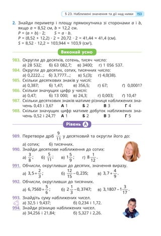 153
§ 23. Наближені значення та дії над ними
2. Знайди периметр і площу прямокутника зі сторонами a і b,
якщо a ≈ 8,52 см, b ≈ 12,2 см.
P = (a + b) · 2; S = a · b.
P = (8,52 + 12,2) · 2 = 20,72 · 2 = 41,44 ≈ 41,4 (см).
S = 8,52 · 12,2 = 103,944 ≈ 103,9 (см2
).
Виконай усно
983. Округли до десятків, сотень, тисяч число:
а) 28 532; б) 63 082,7; в) 3400; г) 1 056 537.
984. Округли до десятих, сотих, тисячних число:
а) 0,2222…; б) 3,7777…; в) 5,(3); г) 4,0(38).
985. Скільки десяткових знаків у числі:
а) 0,387; б) 1,47; в) 356,5; г) 67; ґ) 0,0001?
986. Скільки значущих цифр у числі:
а) 0,47; б) 13 000; в) 24,3; г) 0,003; ґ) 10,4?
987. Скільки десяткових знаків матиме різниця наближених зна-
чень 0,43 і 3,6? А 1 Б 2 В 3 Г 4
988. Скільки значущих цифр матиме добуток наближених зна-
чень 0,52 і 24,7? А 1 Б 2 В 3 Г 5
Рівень А
989. Перетвори дріб
9
11
у десятковий та округли його до:
а) сотих; б) тисячних.
990. Знайди десяткове наближення до сотих:
а)
3
;
8
б)
5
;
11
в)
5
1 ;
9
г)
1
8 .
12
991. Обчисли, округливши до десятих, значення виразу.
а)
2
3,5 ;
3
+ б)
12
0, 235;
15
− в)
4
3, 7 .
9
+
992. Обчисли, округливши до тисячних.
а)
5
6, 7560 ;
6
+ б)
1
2 0, 3747;
3
− в)
3
3,1807 1 .
17
−
993. Знайдіть суму наближених чисел.
а) 32,5 і 9,437; б) 0,234 і 1,72.
994. Знайди різницю наближених чисел.
а) 34,256 і 21,84; б) 5,327 і 2,26.
 