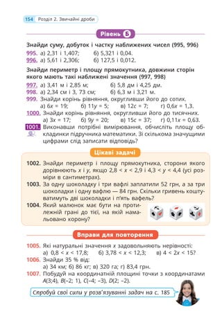 154 Розділ 2. Звичайні дроби
Рівень Б
Знайди суму, добуток і частку наближених чисел (995, 996)
995. а) 2,31 і 1,407; б) 5,321 і 0,04.
996. а) 5,61 і 2,306; б) 127,5 і 0,012.
Знайди периметр і площу прямокутника, довжини сторін
якого мають такі наближені значення (997, 998)
997. а) 3,41 м і 2,85 м; б) 5,8 дм і 4,25 дм.
998. а) 2,34 см і 3, 73 см; б) 6,3 м і 3,21 м.
999. Знайди корінь рівняння, округливши його до сотих.
а) 6x = 19; б) 11y = 5; в) 12c = 7; г) 0,6x = 1,3.
1000. Знайди корінь рівняння, округливши його до тисячних.
а) 3x = 17; б) 9y = 20; в) 15c = 37; г) 0,11x = 0,63.
Виконавши потрібні вимірювання, обчисліть площу об-
кладинки підручника математики. Зі скількома значущими
цифрами слід записати відповідь?
1002. Знайди периметр і площу прямокутника, сторони якого
дорівнюють x і y, якщо 2,8 < x < 2,9 і 4,3 < y < 4,4 (усі роз-
міри в сантиметрах).
1003. За одну шоколадку і три вафлі заплатили 52 грн, а за три
шоколадки і одну вафлю — 84 грн. Скільки гривень кошту-
ватимуть дві шоколадки і п’ять вафель?
1004. Який малюнок має бути на проти-
лежній грані до тієї, на якій нама-
льовано корону?
Вправи для повторення
1005. Які натуральні значення x задовольняють нерівності:
а) 0,8 < x < 17,8; б) 3,78 < x < 12,3; в) 4 < 2x < 15?
1006. Знайди 35 % від:
а) 34 км; б) 86 кг; в) 320 га; г) 83,4 грн.
1007. Побудуй на координатній площині точки з координатами
А(3;4), В(–2; 1), С(–4; –3), D(2; –2).
1001.
1002. Знайди периметр і площу прямокутника, сторони якого
дорівнюють x і
x y, якщо 2,8 <
y
y x < 2,9 і 4,3 <
x y < 4,4 (усі роз-
y
міри в сантиметрах).
1003. За одну шоколадку і три вафлі заплатили 52 грн, а за три
шоколадки і одну вафлю — 84 грн. Скільки гривень кошту-
ватимуть дві шоколадки і п’ять вафель?
1004. Який малюнок має бути на проти-
лежній грані до тієї, на якій нама-
льовано корону?
Цікаві задачі
Спробуй свої сили у розв’язуванні задач на с. 185
 