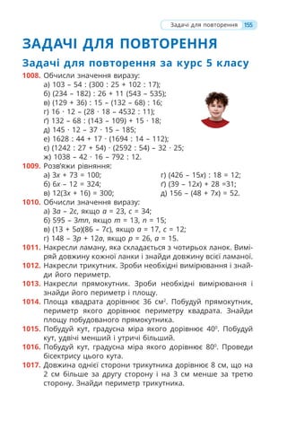 155
ЗАДАЧІ ДЛЯ ПОВТОРЕННЯ
Задачі для повторення за курс 5 класу
1008. Обчисли значення виразу:
а) 103 – 54 : (300 : 25 + 102 : 17);
б) (234 – 182) : 26 + 11 (543 – 535);
в) (129 + 36) : 15 – (132 – 68) : 16;
г) 16 · 12 – (28 · 18 – 4532 : 11);
ґ) 132 – 68 : (143 – 109) + 15 · 18;
д) 145 · 12 – 37 · 15 – 185;
е) 1628 : 44 + 17 · (1694 : 14 – 112);
є) (1242 : 27 + 54) · (2592 : 54) – 32 · 25;
ж) 1038 – 42 · 16 – 792 : 12.
1009. Розв’яжи рівняння:
а) 3х + 73 = 100;
б) 6х – 12 = 324;
в) 12(3х + 16) = 300;
г) (426 – 15х) : 18 = 12;
ґ) (39 – 12х) + 28 =31;
д) 156 – (48 + 7х) = 52.
1010. Обчисли значення виразу:
а) 3а – 2с, якщо а = 23, с = 34;
б) 595 – 3тп, якщо т = 13, п = 15;
в) (13 + 5а)(86 – 7с), якщо а = 17, с = 12;
г) 148 – 3р + 12а, якщо р = 26, а = 15.
1011. Накресли ламану, яка складається з чотирьох ланок. Вимі-
ряй довжину кожної ланки і знайди довжину всієї ламаної.
1012. Накресли трикутник. Зроби необхідні вимірювання і знай-
ди його периметр.
1013. Накресли прямокутник. Зроби необхідні вимірювання і
знайди його периметр і площу.
1014. Площа квадрата дорівнює 36 см2
. Побудуй прямокутник,
периметр якого дорівнює периметру квадрата. Знайди
площу побудованого прямокутника.
1015. Побудуй кут, градусна міра якого дорівнює 400
. Побудуй
кут, удвічі менший і утричі більший.
1016. Побудуй кут, градусна міра якого дорівнює 800
. Проведи
бісектрису цього кута.
1017. Довжина однієї сторони трикутника дорівнює 8 см, що на
2 см більше за другу сторону і на 3 см менше за третю
сторону. Знайди периметр трикутника.
Задачі для повторення
 