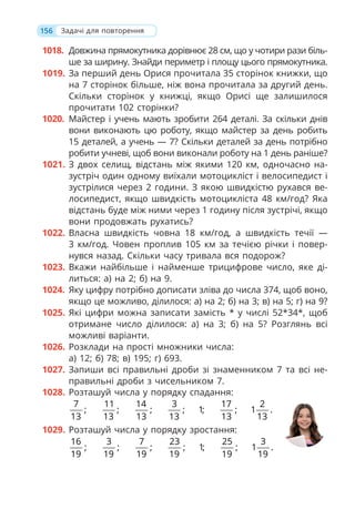 156
1018. Довжина прямокутника дорівнює 28 см, що у чотири рази біль-
ше за ширину. Знайди периметр і площу цього прямокутника.
1019. За перший день Орися прочитала 35 сторінок книжки, що
на 7 сторінок більше, ніж вона прочитала за другий день.
Скільки сторінок у книжці, якщо Орисі ще залишилося
прочитати 102 сторінки?
1020. Майстер і учень мають зробити 264 деталі. За скільки днів
вони виконають цю роботу, якщо майстер за день робить
15 деталей, а учень — 7? Скільки деталей за день потрібно
робити учневі, щоб вони виконали роботу на 1 день раніше?
1021. З двох селищ, відстань між якими 120 км, одночасно на-
зустріч один одному виїхали мотоцикліст і велосипедист і
зустрілися через 2 години. З якою швидкістю рухався ве-
лосипедист, якщо швидкість мотоцикліста 48 км/год? Яка
відстань буде між ними через 1 годину після зустрічі, якщо
вони продовжать рухатись?
1022. Власна швидкість човна 18 км/год, а швидкість течії —
3 км/год. Човен проплив 105 км за течією річки і повер-
нувся назад. Скільки часу тривала вся подорож?
1023. Вкажи найбільше і найменше трицифрове число, яке ді-
литься: а) на 2; б) на 9.
1024. Яку цифру потрібно дописати зліва до числа 374, щоб воно,
якщо це можливо, ділилося: а) на 2; б) на 3; в) на 5; г) на 9?
1025. Які цифри можна записати замість * у числі 52*34*, щоб
отримане число ділилося: а) на 3; б) на 5? Розглянь всі
можливі варіанти.
1026. Розклади на прості множники числа:
а) 12; б) 78; в) 195; г) 693.
1027. Запиши всі правильні дроби зі знаменником 7 та всі не-
правильні дроби з чисельником 7.
1028. Розташуй числа у порядку спадання:
7 11 14 3 17 2
; ; ; ; 1; ; 1 .
13 13 13 13 13 13
1029. Розташуй числа у порядку зростання:
16 3 7 23 25 3
; ; ; ; 1; ; 1 .
19 19 19 19 19 19
Задачі для повторення
 