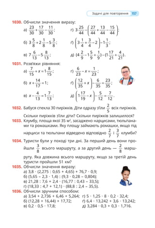 157
1030. Обчисли значення виразу:
а)
23 17 11
30 30 30
+ − ; г)
25 27 13 15
3
44 44 44 44
⎛ ⎞
− + −
⎜ ⎟
⎝ ⎠
;
б)
5 1 3
3 2 5
8 8 8
+ − ; ґ)
1 3 1
3 2 1
4 4 3
⎛ ⎞
+ − −
⎜ ⎟
⎝ ⎠
;
в)
6 8
7 5
13 13
− ; д)
2 5 1 17 4
(4 1 ) (1 )
9 9 9 21 21
− + − + .
1031. Розв’яжи рівняння:
а)
7 8
1
15 15
x
+ = ; г)
6 1
23 23
x
− = ;
б)
14
1
17
x + = ; ґ)
12 6 23
35 35 35
x
⎛ ⎞
+ − =
⎜ ⎟
⎝ ⎠
;
в)
4 7
1
13 13
x − = ; д)
17 5 7
1
19 12 12
x
⎛ ⎞
− − =
⎜ ⎟
⎝ ⎠
.
1032. Бабуся спекла 30 пиріжків. Діти одразу з’їли
2
5
всіх пиріжків.
Скільки пиріжків з’їли діти? Скільки пиріжків залишилося?
1033. Клумбу, площа якої 35 м2
, засаджено нарцисами, тюльпана-
ми та ромашками. Яку площу займають ромашки, якщо під
нарциси та тюльпани відведено відповідно
2
7
і
3
7
клумби?
1034. Туристи були у поході три дні. За перший день вони про-
йшли
3
8
всього маршруту, а за другий день —
2
8
марш-
руту. Яка довжина всього маршруту, якщо за третій день
туристи пройшли 51 км?
1035. Обчисли значення виразу:
а) 3,8 · (2,275 : 0,65 + 4,65) + 76,7 · 0,9;
б) (5,65 – 2,3 · 1,4) : (9,3 · 0,28 – 0,804);
в) 21,28 : 7,6 + 2,4 · (16,77 : 0,43 – 33,5);
г) (18,33 : 4,7 + 12,1) · (88,8 : 2,4 – 35,5).
1036. Обчисли зручним способом:
а) 3,54 + 2,736 + 6,46 + 5,264; г) 5 · 1,25 · 8 · 0,2 · 32,4;
б) (12,28 + 16,44) + 17,72; ґ) 6,4 · 13,242 + 3,6 · 13,242;
в) 0,2 · 0,5 · 17,8; д) 3,284 · 0,3 + 0,3 · 1,716.
Задачі для повторення
 