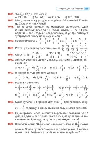 161
1076. Знайди НСД і НСК чисел:
а) 24 і 18; б) 14 і 63; в) 88 і 56; г) 128 і 320.
1077. Між учнями класу розділили порівну 120 зошитів і 72 олів-
ці. Скільки учнів у класі?
1078. Три автобуси вийшли на маршрути одночасно. Один
із них виконує рейс за 12 годин, другий — за 14 год,
а третій — за 16 годин. Через скільки днів усі три автобуси
зустрінуться знову на цьому ж місці?
1079. Порівняй числа: а)
2
3
і
3
;
5
б)
3
8
і
2
;
7
в)
4
9
і
3
;
7
г)
5
17
і
2
.
7
1080. Розташуй у порядку зростання числа:
3 13 7 2 11 1
, , , , , .
5 13 12 3 6 2
1081. Скороти: а)
15 26
13 10 8
⋅
⋅ ⋅
; б)
36 17 32
;
8 51 16
⋅ ⋅
⋅ ⋅
в)
12 13 13 18
.
15 40 15 14
⋅ + ⋅
⋅ − ⋅
1082. Запиши десяткові дроби у вигляді звичайних дробів і ви-
конай дії:
а)
5
0, 4 ;
12
+ б)
7
1, 05;
20
+ в)
1
5, 3 2 ;
5
− г)
2 4
0,6 1 1 .
5 7
+ −
1083. Виконай дії у десяткових дробах:
а)
1
3, 75;
4
+ б)
7
2, 85 ;
20
− в)
3
5, 38 ;
25
+ г)
1
5 2, 8.
5
+
1084. Розв’яжи рівняння:
а)
2 3
2
3 4
x
+ = ; в)
3 5 1
2 1
5 6 3
x − = ; ґ)
1 1 3 4
1
2 3 4 15
x x x
+ + = ;
б)
5 1
9 6
x
− = ; г)
2 1 4
6 3 2
3 7 15
x
− = ; д)
1 1 2
(7 14) 2 1
7 3 3
x + − = .
1085. Мама купила 15 пиріжків. Діти з’їли
2
5
всіх пиріжків, бабу-
ся —
1
3
залишку. Скільки пиріжків залишилося батькам?
1086. Одна бригада може виконати виробниче завдання за 12
днів, а друга — за 18 днів. За скільки днів це завдання ви-
конають дві бригади, якщо працюватимуть разом?
1087. Швидкість човна
5
10
6
км/год, а швидкість течії на
1
8
3
км/год
менша. Човен рухався 3 години за течією річки і 4 години
проти течії. Який шлях пройшов човен за цей час?
Задачі для повторення
 