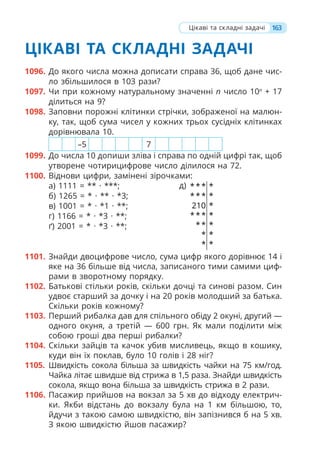 163
ЦІКАВІ ТА СКЛАДНІ ЗАДАЧІ
1096. До якого числа можна дописати справа 36, щоб дане чис-
ло збільшилося в 103 рази?
1097. Чи при кожному натуральному значенні n число 10n
+ 17
ділиться на 9?
1098. Заповни порожні клітинки стрічки, зображеної на малюн-
ку, так, щоб сума чисел у кожних трьох сусідніх клітинках
дорівнювала 10.
–5 7
1099. До числа 10 допиши зліва і справа по одній цифрі так, щоб
утворене чотирицифрове число ділилося на 72.
1100. Віднови цифри, замінені зірочками:
а) 1111 = ** · ***;
б) 1265 = * · ** · *3;
в) 1001 = * · *1 · **;
г) 1166 = * · *3 · **;
ґ) 2001 = * · *3 · **;
д) * * * *
* * * *
210 *
* * * *
* * *
* *
* *
1101. Знайди двоцифрове число, сума цифр якого дорівнює 14 і
яке на 36 більше від числа, записаного тими самими циф-
рами в зворотному порядку.
1102. Батькові стільки років, скільки дочці та синові разом. Син
удвоє старший за дочку і на 20 років молодший за батька.
Скільки років кожному?
1103. Перший рибалка дав для спільного обіду 2 окуні, другий —
одного окуня, а третій — 600 грн. Як мали поділити між
собою гроші два перші рибалки?
1104. Скільки зайців та качок убив мисливець, якщо в кошику,
куди він їх поклав, було 10 голів і 28 ніг?
1105. Швидкість сокола більша за швидкість чайки на 75 км/год.
Чайка літає швидше від стрижа в 1,5 раза. Знайди швидкість
сокола, якщо вона більша за швидкість стрижа в 2 рази.
1106. Пасажир прийшов на вокзал за 5 хв до відходу електрич-
ки. Якби відстань до вокзалу була на 1 км більшою, то,
йдучи з такою самою швидкістю, він запізнився б на 5 хв.
З якою швидкістю йшов пасажир?
Цікаві та складні задачі
 