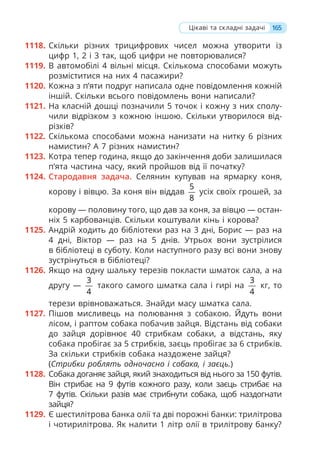 165
1118. Скільки різних трицифрових чисел можна утворити із
цифр 1, 2 і 3 так, щоб цифри не повторювалися?
1119. В автомобілі 4 вільні місця. Скількома способами можуть
розміститися на них 4 пасажири?
1120. Кожна з п’яти подруг написала одне повідомлення кожній
іншій. Скільки всього повідомлень вони написали?
1121. На класній дошці позначили 5 точок і кожну з них сполу-
чили відрізком з кожною іншою. Скільки утворилося від-
різків?
1122. Скількома способами можна нанизати на нитку 6 різних
намистин? А 7 різних намистин?
1123. Котра тепер година, якщо до закінчення доби залишилася
п’ята частина часу, який пройшов від її початку?
1124. Стародавня задача. Селянин купував на ярмарку коня,
корову і вівцю. За коня він віддав
5
8
усіх своїх грошей, за
корову — половину того, що дав за коня, за вівцю — остан-
ніх 5 карбованців. Скільки коштували кінь і корова?
1125. Андрій ходить до бібліотеки раз на 3 дні, Борис — раз на
4 дні, Віктор — раз на 5 днів. Утрьох вони зустрілися
в бібліотеці в суботу. Коли наступного разу всі вони знову
зустрінуться в бібліотеці?
1126. Якщо на одну шальку терезів покласти шматок сала, а на
другу —
3
4
такого самого шматка сала і гирі на
3
4
кг, то
терези врівноважаться. Знайди масу шматка сала.
1127. Пішов мисливець на полювання з собакою. Йдуть вони
лісом, і раптом собака побачив зайця. Відстань від собаки
до зайця дорівнює 40 стрибкам собаки, а відстань, яку
собака пробігає за 5 стрибків, заєць пробігає за 6 стрибків.
За скільки стрибків собака наздожене зайця?
(Стрибки роблять одночасно і собака, і заєць.)
1128. Собака доганяє зайця, який знаходиться від нього за 150 футів.
Він стрибає на 9 футів кожного разу, коли заєць стрибає на
7 футів. Скільки разів має стрибнути собака, щоб наздогнати
зайця?
1129. Є шестилітрова банка олії та дві порожні банки: трилітрова
і чотирилітрова. Як налити 1 літр олії в трилітрову банку?
Цікаві та складні задачі
 