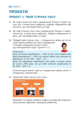166
ПРОЄКТИ
ПРОЄКТ 1: ТВОЯ СТРІЧКА ЧАСУ
1. Які події сталися до твого народження? Опиши 5 подій і за-
знач рік, в якому вони відбулись. Добери зображення або
світлини, що ілюструватимуть ці події.
2. Які події сталися після твого народження? Опиши 5 подій і
зазнач рік, в якому вони відбулись. Підбери зображення чи
фото, що ілюструватимуть ці події.
3. Побудуй свою стрічку часу — координатну пряму, де за по-
чаток відліку вибери рік свого народження.
1) Знайди координату кожної точки,
що ілюструватиме події з пунктів 1 і 2.
Наприклад.
Якщо рік твого народження — 2012 то рік, коли Україна здо-
була незалежність — 1991, на стрічці твого часу матиме ко-
ординату –21, бо 1991 – 2012 = –21.
Якщо ти народився / народилася 2012 року, а пішов / пішла
до школи 2018 року, то ця подія матиме координату 6,
бо 2018 – 2012 = 6.
2) Нанеси дату кожної події на координатну пряму, зазнач її
координату, проілюструй.
4. Презентуй свою стрічку часу класу.
Примітка. Ти можеш зробити лепбук на папері або скориста-
тися різними сервісами, наприклад, padlet.com.
Проєкти
Хронологія
 