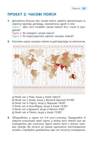 167
ПРОЄКТ 2: ЧАСОВІ ПОЯСИ
1. Дізнайтесь більше про часові пояси, зробіть презентацію та
коротку групову доповідь, присвячену одній із тем:
Група 1. Для чого потрібні часові пояси? Хто і коли їх при-
думав?
Група 2. Як утворені часові пояси?
Група 3. Як користуватися картою часових поясів?
2. Розглянь карту часових поясів та дай відповіді на запитання.
а) Який час у Римі, якщо у Києві північ?
б) Який час у Києві, якщо у Великій Британії 07:00?
в) Який час в Порто, якщо у Варшаві 18:00?
г) Який час в Нью-Йорку, якщо в Києві 16:30?
ґ) Який час в Бразилії, якщо в Мехіко 9:00?
д) Який час в Пекіні, якщо у Києві 15:00?
3. Об’єднайтесь у групи по 3–4 учні / учениці. Придумайте й
озвучте учасникам своєї групи, у якому місті земної кулі ви
знаходитесь (всі учасники групи мають бути з різних часо-
вих поясів). Ви хочете усі разом одночасно поспілкуватися
онлайн. Спробуйте домовитись про час початку спілкування.
Проєкти
 