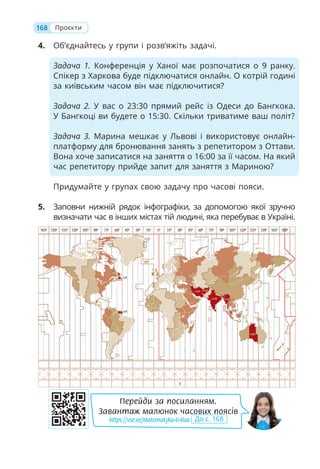 4. Об’єднайтесь у групи і розв’яжіть задачі.
Задача 1. Конференція у Ханої має розпочатися о 9 ранку.
Спікер з Харкова буде підключатися онлайн. О котрій годині
за київським часом він має підключитися?
Задача 2. У вас о 23:30 прямий рейс із Одеси до Бангкока.
У Бангкоці ви будете о 15:30. Скільки триватиме ваш політ?
Задача 3. Марина мешкає у Львові і використовує онлайн-
платформу для бронювання занять з репетитором з Оттави.
Вона хоче записатися на заняття о 16:00 за її часом. На який
час репетитору прийде запит для заняття з Мариною?
Придумайте у групах свою задачу про часові пояси.
5. Заповни нижній рядок інфографіки, за допомогою якої зручно
визначати час в інших містах тій людині, яка перебуває в Україні.
168 Проєкти
Перейди за посиланням.
Завантаж малюнок часових поясів
https://vse.ee/Matematyka-6-klas До с. 168
 