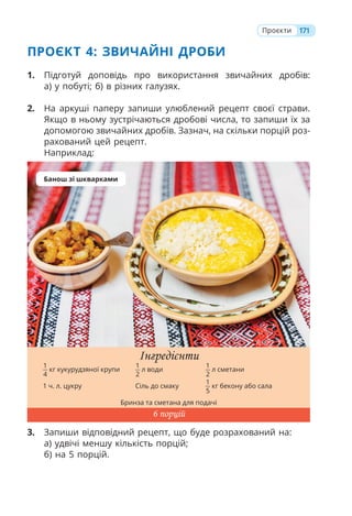 ПРОЄКТ 4: ЗВИЧАЙНІ ДРОБИ
1. Підготуй доповідь про використання звичайних дробів:
а) у побуті; б) в різних галузях.
2. На аркуші паперу запиши улюблений рецепт своєї страви.
Якщо в ньому зустрічаються дробові числа, то запиши їх за
допомогою звичайних дробів. Зазнач, на скільки порцій роз-
рахований цей рецепт.
Наприклад:
3. Запиши відповідний рецепт, що буде розрахований на:
а) удвічі меншу кількість порцій;
б) на 5 порцій.
Інгредієнти
1
4
кг кукурудзяної крупи
1
2
л води
1
2
л сметани
1 ч. л. цукру Сіль до смаку
1
5
кг бекону або сала
Бринза та сметана для подачі
6 порцій
Банош зі шкварками
171
Проєкти
 