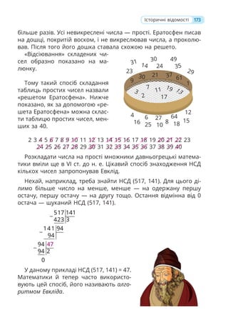 173
більше разів. Усі невикреслені числа — прості. Ератосфен писав
на дошці, покритій воском, і не викреслював числа, а проколю-
вав. Після того його дошка ставала схожою на решето.
«Відсіювання» складених чи-
сел образно показано на ма-
люнку.
Тому такий спосіб складання
таблиць простих чисел назвали
«решетом Ератосфена». Нижче
показано, як за допомогою «ре-
шета Ератосфена» можна склас-
ти таблицю простих чисел, мен-
ших за 40.
2 3 4 5 6 7 8 9 10 11 12 13 14 15 16 17 18 19 20 21 22 23
24 25 26 27 28 29 30 31 32 33 34 35 36 37 38 39 40
Розкладати числа на прості множники давньогрецькі матема-
тики вміли ще в VI ст. до н. е. Цікавий спосіб знаходження НСД
кількох чисел запропонував Евклід.
Нехай, наприклад, треба знайти НСД (517, 141). Для цього ді-
лимо більше число на менше, менше — на одержану першу
остачу, першу остачу — на другу тощо. Остання відмінна від 0
остача — шуканий НСД (517, 141).
141
517
3
423
94
141
94
94
2
94
0
−
−
−
47
У даному прикладі НСД (517, 141) = 47.
Математики й тепер часто використо-
вують цей спосіб, його називають алго-
ритмом Евкліда.
Історичні відомості
31
23
14
30 49
24 35
29
1
61
37
21
30
9
3
2
7
11
17
19 13
12
15
18
64
8
10
27
25
6
16
4
 
