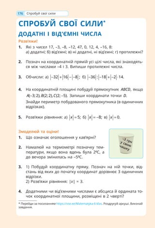 176
СПРОБУЙ СВОЇ СИЛИ*
ДОДАТНІ І ВІД’ЄМНІ ЧИСЛА
Розв’яжи!
1. Які з чисел 17, –3, –8, –12, 47, 0, 12, 4, –16, 8:
а) додатні; б) від’ємні; в) ні додатні, ні від’ємні; г) протилежні?
2. Познач на координатній прямій усі цілі числа, які знаходять-
ся між числами –4 і 3. Випиши протилежні числа.
3. Обчисли: а) 32 16 8 ;
− + − − б) 36 : 18 2 14.
− − + − ⋅
4. На координатній площині побудуй прямокутник ,
ABCD якщо
( 3;2), (2;2), (2; 5).
A B C
− − Запиши координати точки .
D
Знайди периметр побудованого прямокутника (в одиничних
відрізках).
5. Розв’яжи рівняння: а) 5;
x = б) 8;
x = − в) 0.
x =
Змоделюй та оціни!
1. Що означає оголошення у кав’ярні?
2. Намалюй на термометрі позначку тем-
ператури, якщо вона вдень була 2⁰С, а
до вечора змінилась на –5⁰С.
3. 1) Побудуй координатну пряму. Познач на ній точки, від-
стань від яких до початку координат дорівнює 3 одиничних
відрізки.
2) Розв’яжи рівняння: |х| = 3.
4. Додатними чи від’ємними числами є абсциса й ордината то-
чок координатної площини, розміщені в 2 чверті?
Спробуй свої сили
–3 грн
у свою
чашку
* Перейди за посиланням https://vse.ee/Matematyka-6-klas. Роздрукуй аркуші. Виконай
завдання.
 