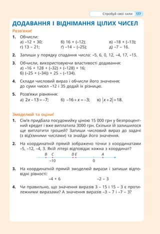 177
ДОДАВАННЯ І ВІДНІМАННЯ ЦІЛИХ ЧИСЕЛ
Розв’яжи!
1. Обчисли:
а) –12 + 30; б) 16 + (–12); в) –18 + (–13);
г) 13 – 21; ґ) –14 – (–25); д) –7 – 16.
2. Запиши у порядку спадання числа: –5, 6, 0, 12, –4, 17, –15.
3. Обчисли, використовуючи властивості додавання:
а) –16 + 128 + (–32) + (–128) + 16;
б) (–25 + (–34)) + 25 – (–134).
4. Склади числовий вираз і обчисли його значення:
до суми чисел –12 і 35 додай їх різницю.
5. Розв’яжи рівняння:
а) 2 13 7;
x − = − б) 16 3;
x
− + = − в) 2 18.
x + =
Змоделюй та оціни!
1. Сім’я придбала посудомийку ціною 15 000 грн у безпроцент-
ний кредит і вже виплатила 3000 грн. Скільки їй залишилося
ще виплатити грошей? Запиши числовий вираз до задачі
(з від’ємними числами) та знайди його значення.
2. На координатній прямій зображено точки з координатами
–5, –12, –4, 3. Якій літері відповідає кожна з координат?
0
–10
А
E
D
C
B
3. На координатній прямій змоделюй вирази і запиши відпо-
відні рівності:
–4 + 6 –2 – 3
4. Чи правильно, що значення виразів 3 – 15 і 15 – 3 є проти-
лежними виразами? А значення виразів –3 – 7 і –7 – 3?
Спробуй свої сили
 