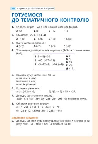 ГОТУЄМОСЯ
ДО ТЕМАТИЧНОГО КОНТРОЛЮ
1. Спрости вираз 2 ( 4 )
a c
− ⋅ − і вкажи його коефіцієнт.
А 12 Б 8 В –12 Г –8
2. Обчисли: 25 ( 13) ( 4).
− ⋅ − ⋅ −
А –130 Б –1300 В 130 Г 1300
3. Яке з чисел найменше?
А (–3)3
Б (–2)3
В (–3)2
Г (–2)2
4. Установи відповідність між виразами (1–3) та їх значеннями
(А–Д).
5. Помнож суму чисел –34 і 18 на:
а) менше з них;
б) більше з них;
в) на їх різницю.
6. Розв’яжи рівняння:
а) x : (–12) = –5; б) 4(2х + 5) – 15 = –27.
7. Доведи, що значення виразу
2(3 17 5) (4 6 22) 2( 20 6)
a b a b a b
− + − + + − − − дорівнює нулю.
8. Обчисли значення виразу:
а) (7 20)( 3 5) ( 16 20) : ( 2 7);
− − + − − − − −
б) 23 ( 12) 279 : ( 31) ( 238) : ( 14).
− ⋅ − + − − − −
Додаткове завдання
9. Доведи, що при будь-якому цілому значенні п значення ви-
разу 7(3п – 6) – 4(5п + 12) – п ділиться на 10.
1 7 ( 5) 20
⋅ − +
2 60 : ( 17 13)
− − −
3 3( 12 8) : ( 16 : ( 4))
− − + − −
А 2
Б 3
В 15
Г –3
Д –15
180 Готуємося до тематичного контролю
 