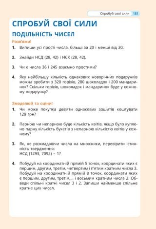 СПРОБУЙ СВОЇ СИЛИ
ПОДІЛЬНІСТЬ ЧИСЕЛ
Розв’яжи!
1. Випиши усі прості числа, більші за 20 і менші від 30.
2. Знайди НСД (28, 42) і НСК (28, 42).
3. Чи є числа 36 і 245 взаємно простими?
4. Яку найбільшу кількість однакових новорічних подарунків
можна зробити з 320 горіхів, 280 шоколадок і 200 мандари-
нок? Скільки горіхів, шоколадок і мандаринок буде у кожно-
му подарунку?
Змоделюй та оціни!
1. Чи може покупка дев’яти однакових зошитів коштувати
129 грн?
2. Парною чи непарною буде кількість квітів, якщо було купле-
но парну кількість букетів з непарною кількістю квітів у кож-
ному?
3. Як, не розкладаючи числа на множники, перевірити істин-
ність твердження:
НСД (1293, 7092) = 1?
4. Побудуй на координатній прямій 5 точок, координати яких є
першим, другим, третім, четвертим і п’ятим кратним числа 3.
Побудуй на координатній прямій 8 точок, координати яких
є першим, другим, третім,… і восьмим кратним числа 2. Об-
веди спільні кратні чисел 3 і 2. Запиши найменше спільне
кратне цих чисел.
181
Спробуй свої сили
 