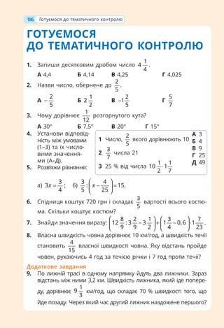 ГОТУЄМОСЯ
ДО ТЕМАТИЧНОГО КОНТРОЛЮ
1. Запиши десятковим дробом число
1
4 .
4
А 4,4 Б 4,14 В 4,25 Г 4,025
2. Назви число, обернене до
2
.
5
А
2
5
− Б
1
2
2
В
2
1
5
− Г
5
7
3. Чому дорівнює
1
12
розгорнутого кута?
А 30° Б 7,5° В 20° Г 15°
4. Установи відповід-
ність між умовами
(1–3) та їх число-
вими значення-
ми (А–Д).
5. Розв’яжи рівняння:
а)
3
3 ;
4
x = б)
3 4
: 15.
5 25
x
⎛ ⎞
− =
⎜ ⎟
⎝ ⎠
6. Спідниця коштує 720 грн і складає
3
5
вартості всього костю-
ма. Скільки коштує костюм?
7. Знайди значення виразу:
8 2 1 3 7
12 : 3 3 1 0,6 1 .
9 9 2 4 23
⎛ ⎞ ⎛ ⎞
− + − ⋅
⎜ ⎟ ⎜ ⎟
⎝ ⎠ ⎝ ⎠
8. Власна швидкість човна дорівнює 10 км/год, а швидкість течії
становить
4
15
власної швидкості човна. Яку відстань пройде
човен, рухаючись 4 год за течією річки і 7 год проти течії?
Додаткове завдання
9. По лижній трасі в одному напрямку йдуть два лижники. Зараз
відстань між ними 3,2 км. Швидкість лижника, який іде попере-
ду, дорівнює
1
9
3
км/год, що складає 70 % швидкості того, що
йде позаду. Через який час другий лижник наздожене першого?
1 Число,
2
5
якого дорівнюють 10
2
3
7
числа 21
3 25 % від числа
1 1
10 1
2 7
⋅
А 3
Б 4
В 9
Г 25
Д 49
186 Готуємося до тематичного контролю
 
