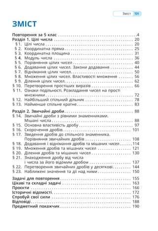 ЗМІСТ
Повторення за 5 клас . . . . . . . . . . . . . . . . . . . . . . . . . . . . . . . . . . . . . .4
Розділ 1. Цілі числа . . . . . . . . . . . . . . . . . . . . . . . . . . . . . . . . . . . . . . 20
§ 1. ЦІлі числа . . . . . . . . . . . . . . . . . . . . . . . . . . . . . . . . . . . . . . . . . . 20
§ 2. Координатна пряма. . . . . . . . . . . . . . . . . . . . . . . . . . . . . . . . . 25
§ 3. Координатна площина . . . . . . . . . . . . . . . . . . . . . . . . . . . . . . 31
§ 4. Модуль числа . . . . . . . . . . . . . . . . . . . . . . . . . . . . . . . . . . . . . . 36
§ 5. Порівняння цілих чисел . . . . . . . . . . . . . . . . . . . . . . . . . . . . . 40
§ 6. Додавання цілих чисел. Закони додавання . . . . . . . . . . . 44
§ 7. Віднімання цілих чисел. . . . . . . . . . . . . . . . . . . . . . . . . . . . . . 50
§ 8. Множення цілих чисел. Властивості множення . . . . . . . 56
§ 9. Ділення цілих чисел. . . . . . . . . . . . . . . . . . . . . . . . . . . . . . . . . 62
§ 10. Перетворення простіших виразів . . . . . . . . . . . . . . . . . . . . 66
§ 11. Ознаки подільності. Розкладання чисел на прості
множники . . . . . . . . . . . . . . . . . . . . . . . . . . . . . . . . . . . . . . . . . . 72
§ 12. Найбільший спільний дільник . . . . . . . . . . . . . . . . . . . . . . . 78
§ 13. Найменше спільне кратне. . . . . . . . . . . . . . . . . . . . . . . . . . . 83
Розділ 2. Звичайні дроби. . . . . . . . . . . . . . . . . . . . . . . . . . . . . . . . . 88
§ 14. Звичайні дроби з рівними знаменниками.
Мішані числа . . . . . . . . . . . . . . . . . . . . . . . . . . . . . . . . . . . . . . . 88
§ 15. Основна властивість дробу . . . . . . . . . . . . . . . . . . . . . . . . . . 97
§ 16. Скорочення дробів. . . . . . . . . . . . . . . . . . . . . . . . . . . . . . . . . 101
§ 17. Зведення дробів до спільного знаменника.
Порівняння звичайних дробів . . . . . . . . . . . . . . . . . . . . . . 108
§ 18. Додавання і віднімання дробів та мішаних чисел. . . . . . . 114
§ 19. Множення дробів та мішаних чисел . . . . . . . . . . . . . . . . 121
§ 20. Ділення дробів та мішаних чисел . . . . . . . . . . . . . . . . . . . 130
§ 21. Знаходження дробу від числа
і числа за його відомим дробом . . . . . . . . . . . . . . . . . . . . 137
§ 22. Перетворення звичайних дробів у десяткові. . . . . . . . . 144
§ 23. Наближені значення та дії над ними . . . . . . . . . . . . . . . . 150
Задачі для повторення . . . . . . . . . . . . . . . . . . . . . . . . . . . . . . . . . . 155
Цікаві та складні задачі . . . . . . . . . . . . . . . . . . . . . . . . . . . . . . . . . 163
Проєкти . . . . . . . . . . . . . . . . . . . . . . . . . . . . . . . . . . . . . . . . . . . . . . . . 166
Історичні відомості. . . . . . . . . . . . . . . . . . . . . . . . . . . . . . . . . . . . . . 172
Спробуй свої сили . . . . . . . . . . . . . . . . . . . . . . . . . . . . . . . . . . . . . . 176
Відповіді. . . . . . . . . . . . . . . . . . . . . . . . . . . . . . . . . . . . . . . . . . . . . . . . 188
Предметний покажчик . . . . . . . . . . . . . . . . . . . . . . . . . . . . . . . . . . 190
191
Зміст
 