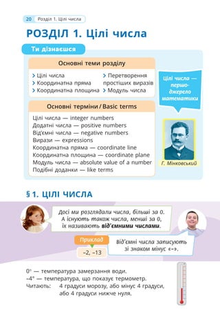 20 Розділ 1. Цілі числа
РОЗДІЛ 1. Цілі числа
Ти дізнаєшся
Основні теми розділу
Цілі числа — integer numbers
Додатні числа — positive numbers
Від’ємні числа — negative numbers
Вирази — expressions
Координатна пряма — coordinate line
Координатна площина — coordinate plane
Модуль числа — absolute value of a number
Подібні доданки — like terms
Основні терміни / Basic terms
Цілі числа —
першо-
джерело
математики
Цілі числа Перетворення
Координатна пряма простіших виразів
Координатна площина Модуль числа
§ 1. ЦІЛІ ЧИСЛА
Досі ми розглядали числа, більші за 0.
А існують також числа, менші за 0,
їх називають від’ємними числами.
Від’ємні числа записують
зі знаком мінус «–».
–2, –13
0 — температура замерзання води.
–4° — температура, що показує термометр.
Читають: 4 градуси морозу, або мінус 4 градуси,
або 4 градуси нижче нуля.
Г. Мінковський
Приклад
Приклад
 