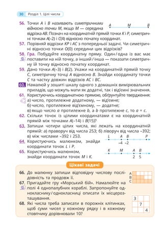 30 Розділ 1. Цілі числа
56. Точки A і B називають симетричними
відносно точки M, якщо M — середина
відрізка AB. Познач на координатній прямій точки K і P, симетрич-
ні точкам A(–2) і C(4) відносно початку координат.
57. Порівняй відрізки KP і AC з попередньої задачі. Чи симетрич-
ні відносно точки O(0) середини цих відрізків?
58. Гра. Побудуйте координатну пряму. Один / одна із вас має
поставити на ній точку, а інший / інша — показати симетрич-
ну їй точку відносно початку координат.
59. Дано точки A(–3) і B(2). Укажи на координатній прямій точку
C, симетричну точці A відносно B. Знайди координату точки
C та частку довжин відрізків AC і BC.
Намалюй у зошиті шкалу одного з домашніх вимірювальних
приладів, що можуть мати як додатні, так і від’ємні значення.
61. Користуючись координатною прямою, обґрунтуйте твердження:
а) число, протилежне додатному, — від’ємне;
б) число, протилежне від’ємному, — додатне;
в) якщо число а протилежне b, а b протилежне c, то a = c.
62. Скільки точок із цілими координатами є на координатній
прямій між точками A(–14) і B(15)?
63. Запиши чотири цілих числа, які лежать на координатній
прямій: а) праворуч від числа 253; б) ліворуч від числа –392;
в) між числами –392 і 253.
64. Користуючись малюнком, знайди
координати точок L і P.
65. Користуючись малюнком,
знайди координати точок М і К.
60.
Цікаві задачі
66. До малюнку запиши відповідну числову послі-
довність та продовж її.
67. Пригадайте гру «Морський бій». Намалюйте на
полі 4 однопалубних кораблі. Запропонуйте од-
нокласнику / однокласниці описати їх місцероз-
ташування.
68. Які числа треба записати в порожніх клітинках,
щоб суми чисел у кожному рядку і в кожному
стовпчику дорівнювали 10?
3
7
4
A B
M
M
K
2
B
A
5
A
L
–4
P
B
–2
A
B
C
 
