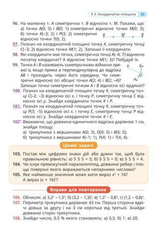 35
§ 3. Координатна площина
96. На малюнку т. А симетрична т. В відносно т. М. Покажи, що:
а) точки A(0; 5) і B(0; 1) симетричні відносно точки M(0; 3);
б) точки K(–3; 2) і P(3; 2) симетричні
відносно точки T(0; 2).
97. Познач на координатній площині точку K, симетричну точці
C(–3; 2) відносно точки M(1; 2). Запиши її координати.
98. Які координати має точка, симетрична точці A(–4; 7) відносно
початку координат? А відносно точки M(1; 3)? Побудуй їх.
99. Точки A і B називають симетричними відносно пря-
мої a, якщо пряма a перпендикулярна до відрізка
AB і проходить через його середину. Чи симе-
тричні відносно осі абсцис точки A(2; 4) і B(2; –4)?
Запиши точки симетричні точкам A і B відносно осі ординат?
100. Познач на координатній площині точку K, симетричну точ-
ці C(–2; –3) відносно осі x, і точку P, симетричну точці C від-
носно осі y. Знайди координати точок K і P.
101. Познач на координатній площині точку K, симетричну точ-
ці Р(3; –5) відносно осі x, і точку Е, симетричну точці Р від-
носно осі y. Знайди координати точок K і Е.
102*
. Вважаючи, що довжина одиничного відрізка дорівнює 1 см,
знайди площу:
а) трикутника з вершинами A(0; 3), O(0; 0) і B(6; 0);
б) трикутника з вершинами K(–1; 1), P(4; 1) і T(4; 4).
A
a B
O
Цікаві задачі
103. Постав між цифрами знаки дій або дужки так, щоб була
правильною рівність: а) 5 5 5 = 5; б) 5 5 5 = 0; в) 5 5 5 = 4.
104. Чи існує прямокутний паралелепіпед, довжини ребер і пло-
ща поверхні якого виражаються непарними числами?
105. Яке найменше значення може мати вираз x2
+ 16?
А вираз (x + 16)2
?
106. Обчисли: а) 3,22
– 1,33
; б) (3,2 – 1,3)3
; в) 1,23
– 0,83
; г) (1,2 – 0,8)3
.
107. Периметр трикутника дорівнює 43 см. Перша сторона вдві-
чі довша за другу і на 3 см коротша від третьої. Знайди
довжини сторін трикутника.
108. Знайди число, 0,5 % якого становлять: а) 0,5; б) 1; в) 20.
Вправи для повторення
A B
M
 