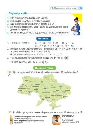 41
§ 5. Порівняння цілих чисел
Перевір себе
1. Що означає порівняти два числа?
2. Яке із двох від’ємних чисел більше?
3. Що означає запис a ≥ 0? А запис a ≤ 0?
4. Як можна порівняти два числа за допомогою коор-
динатної прямої?
5. Як записати, що число а додатне, а число b — від’ємне?
Поглянь!
1. Порівняй числа: а) –3 і 0; б) 10 і 0; в) –8 і –15.
а) –3 < 0; б) 10 > 0; в) –8 > –15.
2. Які цілі числа задовольняють нерівності: a) –1 < x < 2; б) –4 ≤ х < 1?
a) x може набувати значень 0 і 1;
б) x може набувати значень –4, –3, –2, –1, 0.
3. Чи правильне твердження: якщо ,
a b
> то ?
a b
>
Ні, наприклад, 2 5,
> − а 2 5 .
< −
139. Де на території України: а) найхолодніше; б) найтепліше?
140. Який із продуктів може зберігатися при вищій температурі?
Виконай усно
 