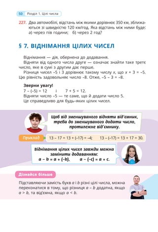 50 Розділ 1. Цілі числа
§ 7. ВІДНІМАННЯ ЦІЛИХ ЧИСЕЛ
Віднімання — дія, обернена до додавання.
Відняти від одного числа друге — означає знайти таке третє
число, яке в сумі з другим дає перше.
Різниця чисел –5 і 3 дорівнює такому числу x, що x + 3 = –5.
Цю рівність задовольняє число –8. Отже, –5 – 3 = –8.
Зверни увагу!
Щоб від зменшуваного відняти від’ємник,
треба до зменшуваного додати число,
протилежне від’ємнику.
Віднімання цілих чисел завжди можна
замінити додаванням:
a – b = a + (–b), a – (–c) = a + c.
13 – 17 = 13 + (–17) = –4; 13 – (–17) = 13 + 17 = 30.
Приклад
Приклад
Підставляючи замість букв a і b різні цілі числа, можна
переконатися в тому, що різниця a – b додатна, якщо
a > b, та від’ємна, якщо a < b.
Дізнайся більше
а
о
227. Два автомобілі, відстань між якими дорівнює 350 км, зближа-
ються зі швидкістю 120 км/год. Яка відстань між ними буде:
а) через пів години; б) через 2 год?
7 – (–5) = 12 і 7 + 5 = 12.
Відняти число –5 — те саме, що й додати число 5.
Це справедливо для будь–яких цілих чисел.
 